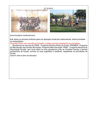 27.10.2013.
(anexo3-projetos interdisciplinares)
C.4. Aplica os recursos conforme plano de aplicação construído coletivamente, dando prioridade
as necessidades.
5-Constrói Plano com consulta ao Conselho, e aplica recursos respeitando as prioridades.
Recebemos os recursos do PDDE - Programa Dinheiro Direto na Escola, PROMEM - Programa
de Manutenção das Escolas Municipais, Programa Mais Educação, PNAE - Programa Nacional de
Alimentação Escolar, que como todos os anos planejamos junto ao Conselho Escolar e demais
profissionais da Escola, ouvindo as suas sugestões e acatando, respeitando as prioridades da
Escola.
(anexo4 -atas do plano de aplicação)
 