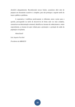 abordá-lo adequadamente. Reconhecendo nossos limites, assumimos abrir mão de
preparar um documento exaustivo e completo, para não postergar a urgente tarefa de
trazer a público o problema.

       A expectativa é mobilizar positivamente os diferentes atores sociais para a
questão, prosseguindo na tarefa de descrevê-la de forma cada vez mais completa,
caracterizar sua determinação estrutural, identificar as lacunas de conhecimento e, muito
especialmente, as lacunas de ação voltada para a promoção e a proteção da saúde da
população e do planeta.

       Alerta Geral!

Luiz Augusto Facchini

Presidente da ABRASCO




                                          10
 