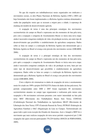 No que diz respeito aos trabalhadores(as) rurais organizados em sindicatos e
movimentos sociais, os dois Planos Nacionais de Reforma Agrária (1985 e 2003) até
hoje formulados não foram implementados e a Reforma Agrária continua alimentando o
sonho das populações rurais que se recusam a migrar para a cidade, à esperança de
mudança de modelo de desenvolvimento agrícola.
         A ocupação de terras é uma das principais estratégias dos movimentos
socioterritoriais do campo no Brasil e representa um dos momentos de luta pela terra,
pois com a ocupação e conquista de Assentamentos Rurais se inicia uma nova etapa:
ainda é necessário conquistar condições de vida e de produção na terra, um outro tipo de
desenvolvimento que possibilite o estabelecimento da agricultura camponesa. Dados
sobre as lutas no campo e a realização da Reforma Agrária tem demonstrado que a
Reforma Agrária no Brasil só avança com pressão dos movimentos sociais (GIRARDI,
2008).
         A ocupação de terras é a principal estratégia de luta dos movimentos
socioterritoriais do campo no Brasil e representa um dos momentos de luta pela terra,
pois após a ocupação e conquista de Assentamentos Rurais se inicia uma nova etapa:
ainda é necessário conquistar condições de vida e de produção na terra, lutar por um
outro tipo de desenvolvimento que possibilite o estabelecimento da agricultura
camponesa. Dados sobre as lutas no campo e a realização da Reforma Agrária tem
demonstrado que a Reforma Agrária no Brasil só avança com pressão dos movimentos
sociais (GIRARDI, 2008).
         Com o objetivo de sistematizar os dados de ocupações de terra e assentamentos
rurais foi criado em 1999 o projeto DATALUTA (banco de dados da luta pela terra). No
período compreendido entre 2000 e 2007 foram registrados 89 movimentos
socioterritoriais atuantes no campo (que organizaram e realizaram pelo menos uma
ocupação) e 06 movimentos estiveram presentes com maior intensidade na luta pela
terra: MST (Movimento dos Trabalhadores Rurais Sem Terra), CONTAG
(Confederação Nacional dos Trabalhadores na Agricultura), MLST (Movimento de
Libertação dos Sem Terra), CPT (Comissão Pastoral da Terra), FETRAF (Federação da
Agricultura Familiar) e OLC (Organização da Luta no Campo). Territorializado em
quase todo o país (com exceção dos Estados do Amazonas, Acre e Amapá) o MST foi o
movimento que mais realizou ocupações de terra nesse período: responsável por 2.188
ocupações das quais estavam participando 376.229 famílias (SOUZA & FERNANDES,
2009).


                                         100
 