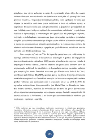 populações que vivem próximas às áreas de pulverização aérea, além dos grupos
ambientalistas que buscam defender os ecossistemas ameaçados. O agronegócio, e seu
processo produtivo, é responsável por inúmeros efeitos, como a grilagem por terras que
disputa os territórios rurais com povos tradicionais e áreas da reforma agrária; a
degradação dos ecossistemas que afeta principalmente as populações que dependem de
sua vitalidade, como indígenas, quilombolas, comunidades tradicionais11 e agricultores
voltados à agroecologia; a contaminação por agrotóxicos das populações expostas,
sobretudo os trabalhadores e moradores de áreas pulverizadas, ou ainda as populações
atingidas por acidentes ambientais que atingem corpos hídricos e inúmeros municípios,
e mesmo os consumidores de alimentos contaminados; e a expressão mais perversa da
violência utilizada contra lideranças e populações que habitam tais territórios e buscam
defender seus direitos e modos de vida.
        Por exemplo, o Ceará, no Vale do Jaguaribe, possui um caso emblemático de
injustiça ambiental vinculado à fruticultura de exportação. A política de irrigação em
desenvolvimento desde a década de 1980 permitiu a instalação de empresas voltadas à
exportação de melão e abacaxi, com uso intensivo de agrotóxicos e inúmeros casos de
contaminação ambiental, de trabalhadores e da população exposta na região, inclusive
por pulverizações aéreas. Trabalhos realizados pela Universidade Federal do Ceará,
coordenado pelo Núcleo TRAMAS, apontam para a existência de mortes diretamente
associadas aos agrotóxicos. Os conflitos na região e a luta contra o agronegócio também
produz violências, que culminaram com o assassinato, em 21 de abril de 2010, do
agricultor, ambientalista e líder comunitário José Maria Filho, em Limoeiro do Norte.
Sua morte é atribuída, inclusive, às denúncias que ele fazia de que as pulverizações
aéreas, envenenava as comunidades, terras, águas e animais. Contudo, sua morte não foi
em vão: foi criado o Movimento 21 no Estado para dar continuidade às bandeiras que
motivaram – e ceifaram – sua vida.



11
   Cabe esclarecer que nas comunidades tradicionais encontram-se os extrativistas, geraizeiros,
vazanteiros, ribeirinhos, pescadores, faxinalenses, dentre outros, todos afetados pela expansão das
monoculturas. Tal diferenciação é, por si, complexa: do ponto de vista legal e de políticas públicas,
existem tanto legislações gerais como específicas, inclusive para Povos Indígenas, Quilombolas e
Comunidades Tradicionais, assim como existem órgãos responsáveis por políticas públicas também
específicas. Parte da complexidade dessa diferenciação se deve ao fato que boa parte dos quilombolas são
também agricultores, gerazeiros, vazanteiros, ribeirinhos, marisqueiras, catadoras de caranguejos dentre
outros possibilidades de classificação.




                                                103
 