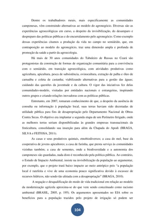 Dentre os trabalhadores rurais, mais especificamente as comunidades
camponesas, vêm construindo alternativas ao modelo do agronegócio. Diversas são as
experiências agroecológicas em curso, a despeito da invisibilização, do desamparo e
despreparo das políticas públicas e do encurralamento pelo agronegócio. Como exemplo
dessas experiências citamos a produção da vida no campo no semiárido, que, em
contraposição ao modelo do agronegócio, traz uma dimensão ampla e profunda de
promoção da saúde a partir da agroecologia.
       Há mais de 30 anos comunidades do Tabuleiro de Russas no Ceará são
protagonistas da construção de formas de organização comunitária para a convivência
com o semiárido, em transição agroecológica, com atividades produtivas como
agricultura, apicultura, pesca de subsistência, ovinocultura, extração de palha e óleo de
carnaúba e coleta de castanha; viabilizando alternativas para a gestão das águas;
cuidando das questões da juventude e da cultura. O vigor das iniciativas fez delas
comunidades-modelo, visitadas por entidades nacionais e estrangeiras, inspirando
outros grupos e criando relações inovadoras com as políticas públicas.
       Entretanto, em 2007, tomaram conhecimento de que, a despeito da ausência de
consulta ou informação à população local, suas terras haviam sido decretadas de
utilidade pública para fins de desapropriação pelo Departamento Nacional de Obras
Contra Secas. O objetivo era implantar a segunda etapa de um Perímetro Irrigado, onde
as melhores terras seriam disponibilizadas às grandes empresas transnacionais da
fruticultura, consolidando sua inserção para além da Chapada do Apodi (BRAGA,
SILVA e FEITOSA, 2011).
       As casas e seus produtivos quintais, etnobiodiversos; a casa do mel, base da
cooperativa de jovens apicultores; a casa de farinha, que presta serviço às comunidades
vizinhas também; a casa de sementes, onde a biodiversidade e a autonomia dos
camponeses são guardadas, nada disto é reconhecido pela política pública. Ao contrário,
o Estudo de Impacto Ambiental, insiste na invisibilização da população ao argumentar,
por exemplo, que o projeto trará baixo impacto ao meio antrópico pois “a população
local é rarefeita e vive de uma economia pouco significativa devido à escassez de
recursos hídricos, não sendo tão afetada com a desapropriação” (BRAGA, 2010).
        A negação e desqualificação do modo de vida tradicional em relação ao modelo
da modernização agrícola aproxima-se do que vem sendo conceituado como racismo
ambiental (BRASIL, 2005, p. 195). Os argumentos apresentados no EIA sobre os
benefícios para a população trazidos pelo projeto de irrigação só podem ser


                                         104
 