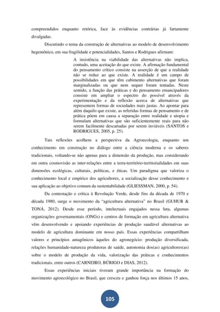 compreendidos enquanto retórica, face às evidências contrárias já fartamente
divulgadas.
       Discutindo o tema da construção de alternativas ao modelo de desenvolvimento
hegemônico, em sua fragilidade e potencialidades, Santos e Rodrigues afirmam:
                       A insistência na viabilidade das alternativas não implica,
                       contudo, uma aceitação do que existe. A afirmação fundamental
                       do pensamento crítico consiste na asserção de que a realidade
                       não se reduz ao que existe. A realidade é um campo de
                       possibilidades em que têm cabimento alternativas que foram
                       marginalizadas ou que nem sequer foram tentadas. Neste
                       sentido, a função das práticas e do pensamento emancipadores
                       consiste em ampliar o espectro do possível através da
                       experimentação e da reflexão acerca de alternativas que
                       representem formas de sociedades mais justas. Ao apontar para
                       além daquilo que existe, as referidas formas de pensamento e de
                       prática põem em causa a separação entre realidade e utopia e
                       formulam alternativas que são suficientemente reais para não
                       serem facilmente descartadas por serem inviáveis (SANTOS e
                       RODRIGUES, 2005, p. 25).
       Tais reflexões acolhem a perspectiva da Agroecologia, enquanto um
conhecimento em construção no diálogo entre a ciência moderna e os saberes
tradicionais, voltando-se não apenas para a dimensão da produção, mas considerando
em outra cosmovisão as inter-relações entre a terra-território-territorialidades em suas
dimensões ecológicas, culturais, políticas, e éticas. Um paradigma que valoriza o
conhecimento local e empírico dos agricultores, a socialização desse conhecimento e
sua aplicação ao objetivo comum da sustentabilidade (GLIESSMAN, 2000, p. 54).
       Da contestação e crítica à Revolução Verde, desde fins da década de 1970 e
década 1980, surge o movimento da “agricultura alternativa” no Brasil (GUHUR &
TONÁ, 2012). Desde esse período, intelectuais engajados nessa luta, algumas
organizações governamentais (ONGs) e centros de formação em agricultura alternativa
vêm desenvolvendo e apoiando experiências de produção saudável alternativas ao
modelo de agricultura dominante em nosso país. Essas experiências compartilham
valores e princípios antagônicos àqueles do agronegócio: produção diversificada,
relações humanidade-natureza produtoras de saúde, autonomia dos(as) agricultores(as)
sobre o modelo de produção da vida, valorização das práticas e conhecimentos
tradicionais, entre outros (CARNEIRO, BÚRIGO e DIAS, 2012).
       Essas experiências iniciais tiveram grande importância na formação do
movimento agroecológico no Brasil, que cresceu e ganhou força nos últimos 15 anos,



                                         105
 