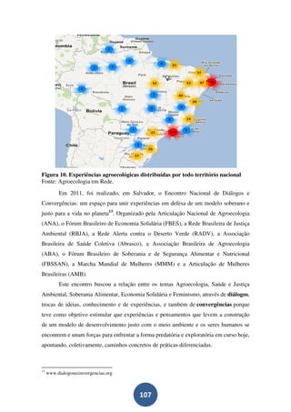 Figura 10. Experiências agroecológicas distribuídas por todo território nacional
Fonte: Agroecologia em Rede.
          Em 2011, foi realizado, em Salvador, o Encontro Nacional de Diálogos e
Convergências: um espaço para unir experiências em defesa de um modelo soberano e
justo para a vida no planeta13. Organizado pela Articulação Nacional de Agroecologia
(ANA), o Fórum Brasileiro de Economia Solidária (FBES), a Rede Brasileira de Justiça
Ambiental (RBJA), a Rede Alerta contra o Deserto Verde (RADV), a Associação
Brasileira de Saúde Coletiva (Abrasco), a Associação Brasileira de Agroecologia
(ABA), o Fórum Brasileiro de Soberania e de Segurança Alimentar e Nutricional
(FBSSAN), a Marcha Mundial de Mulheres (MMM) e a Articulação de Mulheres
Brasileiras (AMB).
          Este encontro buscou a relação entre os temas Agroecologia, Saúde e Justiça
Ambiental, Soberania Alimentar, Economia Solidária e Feminismo, através de diálogos,
trocas de ideias, conhecimento e de experiências, e também de convergências porque
teve como objetivo estimular que experiências e pensamentos que levem a construção
de um modelo de desenvolvimento justo com o meio ambiente e os seres humanos se
encontrem e unam forças para enfrentar a forma predatória e exploratória em curso hoje,
apontando, coletivamente, caminhos concretos de práticas diferenciadas.



13
     www.dialogoseconvergencias.org



                                         107
 