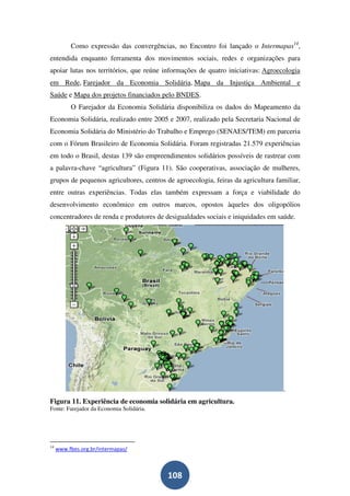 Como expressão das convergências, no Encontro foi lançado o Intermapas14,
entendida enquanto ferramenta dos movimentos sociais, redes e organizações para
apoiar lutas nos territórios, que reúne informações de quatro iniciativas: Agroecologia
em Rede, Farejador da Economia Solidária, Mapa da Injustiça Ambiental e
Saúde e Mapa dos projetos financiados pelo BNDES.
          O Farejador da Economia Solidária disponibiliza os dados do Mapeamento da
Economia Solidária, realizado entre 2005 e 2007, realizado pela Secretaria Nacional de
Economia Solidária do Ministério do Trabalho e Emprego (SENAES/TEM) em parceria
com o Fórum Brasileiro de Economia Solidária. Foram registradas 21.579 experiências
em todo o Brasil, destas 139 são empreendimentos solidários possíveis de rastrear com
a palavra-chave “agricultura” (Figura 11). São cooperativas, associação de mulheres,
grupos de pequenos agricultores, centros de agroecologia, feiras da agricultura familiar,
entre outras experiências. Todas elas também expressam a força e viabilidade do
desenvolvimento econômico em outros marcos, opostos àqueles dos oligopólios
concentradores de renda e produtores de desigualdades sociais e iniquidades em saúde.




                                                                                   .
Figura 11. Experiência de economia solidária em agricultura.
Fonte: Farejador da Economia Solidária.




14
     www.fbes.org.br/intermapas/



                                          108
 