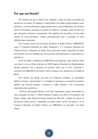 Por que um Dossiê?
      Nos últimos três anos o Brasil vem ocupando o lugar de maior consumidor de
agrotóxicos no mundo. Os impactos à saúde pública são amplos porque atingem vastos
territórios e envolvem diferentes grupos populacionais como trabalhadores em diversos
ramos de atividades, moradores do entorno de fábricas e fazendas, além de todos nós
que consumimos alimentos contaminados. Tais impactos são associados ao nosso atual
modelo de desenvolvimento, voltado prioritariamente para a produção de bens
primários para exportação.
      Nos recentes eventos da Associação Brasileira de Saúde Coletiva (ABRASCO),
como o I Simpósio Brasileiro de Saúde Ambiental e o V Congresso Brasileiro de
Ciências Sociais e Humanas em Saúde, foram aprovadas moções sugerindo um maior
envolvimento de nossa entidade com essas questões, principalmente as relacionadas aos
agrotóxicos.
      O GT de Saúde e Ambiente da ABRASCO tem produzido várias reflexões sobre
esse tema e, em sua oficina realizada no VIII Congresso Brasileiro de Epidemiologia,
decidiu contribuir com a iniciativa de construir, junto com os GTs, Comissões e
associados da ABRASCO, um Dossiê sobre os impactos dos Agrotóxicos na Saúde no
Brasil.
      Esse Dossiê visa alertar, por meio de evidências científicas, as autoridades
públicas nacionais, internacionais e a sociedade em geral para a construção de políticas
públicas que possam proteger e promover a saúde humana e dos ecossistemas
impactados pelos agrotóxicos.
      O Dossiê será lançado durante os três mais importantes eventos relacionados ao
tema realizados em 2012: o World Nutrition Congress em abril, na Conferência das
Nações Unidas sobre Desenvolvimento Sustentável (Rio+20) - Cúpula dos Povos na
Rio+20 por Justiça Social e Ambiental, em junho, ambos no Rio de Janeiro, e no X
Congresso Brasileiro de Saúde Coletiva, da ABRASCO, em novembro, em Porto
Alegre.




                                          11
 