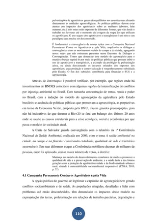 pulverizações de agrotóxicos geram desequilíbrios nos ecossistemas afetando
                       diretamente as unidades agroecológicas. As políticas públicas devem estar
                       atentas aos impactos dos agrotóxicos sobre as mulheres (abortos, leite
                       materno, etc.) pois estas estão expostas de diferentes formas, que vão desde o
                       trabalho nas lavouras até o momento da lavagem da roupa dos que utilizam
                       os agrotóxicos. O uso seguro dos agrotóxicos e transgênicos é um mito e um
                       paradigma que precisa ser desconstruído.

                       É fundamental a convergência de nossas ações com a Campanha Nacional
                       Permanente Contra os Agrotóxicos e pela Vida, ampliando os diálogos e
                       convergências com os movimentos sociais do campo e da cidade, agregando
                       novas redes que não estiveram presentes nesse Encontro de Diálogos e
                       Convergências. Temos que denunciar esse modelo do agronegócio para o
                       mundo e buscar superá-lo por meio de políticas públicas que possam inibir o
                       uso de agrotóxicos e transgênicos, a exemplo da proibição da pulverização
                       aérea, ou ainda direcionando os recursos oriundos dos impostos dos
                       agrotóxicos, cuja produção e comercialização é vergonhosamente subsidiada
                       pelo Estado. O fim dos subsídios contribuiria para financiar o SUS e a
                       agroecologia.

       Através do Intermapas é possível verificar, por exemplo, que regiões onde há
investimentos do BNDES coincidem com algumas regiões de intensificação de conflitos
por injustiça ambiental no Brasil. Com tamanha concentração de terras, renda e poder
no Brasil, com a indução do modelo do agronegócio da agricultura pelo Estado
brasileiro e ausência de políticas públicas que promovam a agroecologia, as perpectivas
em torno da Economia Verde, proposta pela ONU, trazem grandes preocupações, pois
não há indicativos de que durante a Rio+20 se fará um balanço dos últimos 20 anos
onde se avalie as causas estruturais para a crise ecológica, social e econômica por que
passa o modelo de sociedade atual.
       A Carta de Salvador guarda convergência com o relatório da 1ª Conferência
Nacional de Saúde Ambiental, realizada em 2009, com o tema A saúde ambiental na
cidade, no campo e na floresta: construindo cidadania, qualidade de vida e territórios
sustentáveis. Em suas diferentes etapas a Conferência mobilizou dezenas de milhares de
pessoas, onde foi aprovada, com o maior número de votos, a diretriz:
                       Mudança no modelo de desenvolvimento econômico de modo a promover a
                       qualidade de vida e a preservação do ambiente, e a saúde desta e das futuras
                       gerações com a proteção da agrobiodiversidade e da biodiversidade urbana e
                       rural, visando à sustentabilidade socioambiental responsável. (CNSA, 2010,
                       p. 52)

4.1 Campanha Permanente Contra os Agrotóxicos e pela Vida
       A opção política do governo de legitimar a expansão do agronegócio tem gerado
conflitos socioambientais e de saúde. As populações atingidas, desafiadas a lidar com
problemas até então desconhecidos, têm denunciado os impactos desse modelo na
expropriação das terras, proletarização em relações de trabalho precárias, degradação e




                                            110
 