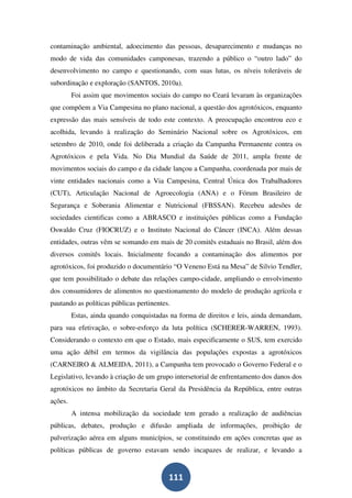 contaminação ambiental, adoecimento das pessoas, desaparecimento e mudanças no
modo de vida das comunidades camponesas, trazendo a público o “outro lado” do
desenvolvimento no campo e questionando, com suas lutas, os níveis toleráveis de
subordinação e exploração (SANTOS, 2010a).
         Foi assim que movimentos sociais do campo no Ceará levaram às organizações
que compõem a Via Campesina no plano nacional, a questão dos agrotóxicos, enquanto
expressão das mais sensíveis de todo este contexto. A preocupação encontrou eco e
acolhida, levando à realização do Seminário Nacional sobre os Agrotóxicos, em
setembro de 2010, onde foi deliberada a criação da Campanha Permanente contra os
Agrotóxicos e pela Vida. No Dia Mundial da Saúde de 2011, ampla frente de
movimentos sociais do campo e da cidade lançou a Campanha, coordenada por mais de
vinte entidades nacionais como a Via Campesina, Central Única dos Trabalhadores
(CUT), Articulação Nacional de Agroecologia (ANA) e o Fórum Brasileiro de
Segurança e Soberania Alimentar e Nutricional (FBSSAN). Recebeu adesões de
sociedades cientificas como a ABRASCO e instituições públicas como a Fundação
Oswaldo Cruz (FIOCRUZ) e o Instituto Nacional do Câncer (INCA). Além dessas
entidades, outras vêm se somando em mais de 20 comitês estaduais no Brasil, além dos
diversos comitês locais. Inicialmente focando a contaminação dos alimentos por
agrotóxicos, foi produzido o documentário “O Veneno Está na Mesa” de Silvio Tendler,
que tem possibilitado o debate das relações campo-cidade, ampliando o envolvimento
dos consumidores de alimentos no questionamento do modelo de produção agrícola e
pautando as políticas públicas pertinentes.
         Estas, ainda quando conquistadas na forma de direitos e leis, ainda demandam,
para sua efetivação, o sobre-esforço da luta política (SCHERER-WARREN, 1993).
Considerando o contexto em que o Estado, mais especificamente o SUS, tem exercido
uma ação débil em termos da vigilância das populações expostas a agrotóxicos
(CARNEIRO & ALMEIDA, 2011), a Campanha tem provocado o Governo Federal e o
Legislativo, levando à criação de um grupo intersetorial de enfrentamento dos danos dos
agrotóxicos no âmbito da Secretaria Geral da Presidência da República, entre outras
ações.
         A intensa mobilização da sociedade tem gerado a realização de audiências
públicas, debates, produção e difusão ampliada de informações, proibição de
pulverização aérea em alguns municípios, se constituindo em ações concretas que as
políticas públicas de governo estavam sendo incapazes de realizar, e levando a


                                          111
 