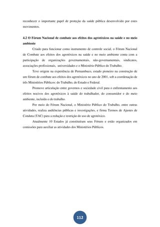 reconhecer o importante papel de proteção da saúde pública desenvolvido por estes
movimentos.


4.2 O Fórum Nacional de combate aos efeitos dos agrotóxicos na saúde e no meio
ambiente
       Criado para funcionar como instrumento de controle social, o Fórum Nacional
de Combate aos efeitos dos agrotóxicos na saúde e no meio ambiente conta com a
participação   de   organizações    governamentais,   não-governamentais,      sindicatos,
associações profissionais, universidades e o Ministério Público do Trabalho.
       Teve origem na experiência de Pernambuco, estado pioneiro na construção de
um fórum de combate aos efeitos dos agrotóxicos no ano de 2001, sob a coordenação de
três Ministérios Públicos: do Trabalho, do Estado e Federal.
       Promove articulação entre governos e sociedade civil para o enfrentamento aos
efeitos nocivos dos agrotóxicos à saúde do trabalhador, do consumidor e do meio
ambiente, incluído o do trabalho.
       Por meio do Fórum Nacional, o Ministério Público do Trabalho, entre outras
atividades, realiza audiências públicas e investigações, e firma Termos de Ajustes de
Conduta (TAC) para a redução e restrição do uso de agrotóxico.
       Atualmente 10 Estados já constituíram seus Fóruns e estão organizados em
comissões para auxiliar as atividades dos Ministérios Públicos.




                                         112
 