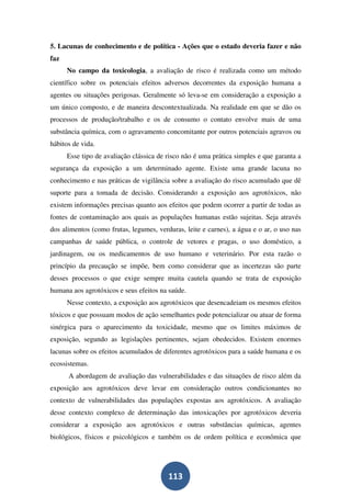 5. Lacunas de conhecimento e de política - Ações que o estado deveria fazer e não
faz
      No campo da toxicologia, a avaliação de risco é realizada como um método
científico sobre os potenciais efeitos adversos decorrentes da exposição humana a
agentes ou situações perigosas. Geralmente só leva-se em consideração a exposição a
um único composto, e de maneira descontextualizada. Na realidade em que se dão os
processos de produção/trabalho e os de consumo o contato envolve mais de uma
substância química, com o agravamento concomitante por outros potenciais agravos ou
hábitos de vida.
      Esse tipo de avaliação clássica de risco não é uma prática simples e que garanta a
segurança da exposição a um determinado agente. Existe uma grande lacuna no
conhecimento e nas práticas de vigilância sobre a avaliação do risco acumulado que dê
suporte para a tomada de decisão. Considerando a exposição aos agrotóxicos, não
existem informações precisas quanto aos efeitos que podem ocorrer a partir de todas as
fontes de contaminação aos quais as populações humanas estão sujeitas. Seja através
dos alimentos (como frutas, legumes, verduras, leite e carnes), a água e o ar, o uso nas
campanhas de saúde pública, o controle de vetores e pragas, o uso doméstico, a
jardinagem, ou os medicamentos de uso humano e veterinário. Por esta razão o
princípio da precaução se impõe, bem como considerar que as incertezas são parte
desses processos o que exige sempre muita cautela quando se trata de exposição
humana aos agrotóxicos e seus efeitos na saúde.
      Nesse contexto, a exposição aos agrotóxicos que desencadeiam os mesmos efeitos
tóxicos e que possuam modos de ação semelhantes pode potencializar ou atuar de forma
sinérgica para o aparecimento da toxicidade, mesmo que os limites máximos de
exposição, segundo as legislações pertinentes, sejam obedecidos. Existem enormes
lacunas sobre os efeitos acumulados de diferentes agrotóxicos para a saúde humana e os
ecossistemas.
      A abordagem de avaliação das vulnerabilidades e das situações de risco além da
exposição aos agrotóxicos deve levar em consideração outros condicionantes no
contexto de vulnerabilidades das populações expostas aos agrotóxicos. A avaliação
desse contexto complexo de determinação das intoxicações por agrotóxicos deveria
considerar a exposição aos agrotóxicos e outras substâncias químicas, agentes
biológicos, físicos e psicológicos e também os de ordem política e econômica que




                                         113
 