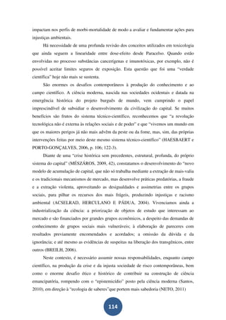 impactam nos perfis de morbi-mortalidade de modo a avaliar e fundamentar ações para
injustiças ambientais.
      Há necessidade de uma profunda revisão dos conceitos utilizados em toxicologia
que ainda seguem a linearidade entre dose-efeito desde Paracelso. Quando estão
envolvidas no processo substâncias cancerígenas e imunotóxicas, por exemplo, não é
possível aceitar limites seguros de exposição. Esta questão que foi uma “verdade
científica” hoje não mais se sustenta.
      São enormes os desafios contemporâneos à produção do conhecimento e ao
campo científico. A ciência moderna, nascida nas sociedades ocidentais e datada na
emergência histórica do projeto burguês de mundo, vem cumprindo o papel
imprescindível de subsidiar o desenvolvimento da civilização do capital. Se muitos
benefícios são frutos do sistema técnico-científico, reconhecemos que “a revolução
tecnológica não é externa às relações sociais e de poder” e que “vivemos um mundo em
que os maiores perigos já não mais advêm da peste ou da fome, mas, sim, das próprias
intervenções feitas por meio deste mesmo sistema técnico-científico” (HAESBAERT e
PORTO-GONÇALVES, 2006, p. 106; 122-3).
      Diante de uma “crise histórica sem precedentes, estrutural, profunda, do próprio
sistema do capital” (MÉSZÁROS, 2009, 42), constatamos o desenvolvimento do “novo
modelo de acumulação de capital, que não só trabalha mediante a extração de mais-valia
e os tradicionais mecanismos de mercado, mas desenvolve práticas predatórias, a fraude
e a extração violenta, aproveitando as desigualdades e assimetrias entre os grupos
sociais, para pilhar os recursos dos mais frágeis, produzindo injustiças e racismo
ambiental (ACSELRAD, HERCULANO E PÁDUA, 2004). Vivenciamos ainda a
industrialização da ciência: a priorização de objetos de estudo que interessam ao
mercado e são financiados por grandes grupos econômicos, a despeito das demandas de
conhecimento de grupos sociais mais vulneráveis; à elaboração de pareceres com
resultados previamente encomendados e acordados; a omissão da dúvida e da
ignorância; e até mesmo as evidências de suspeitas na liberação dos transgênicos, entre
outros (BREILH, 2006).
      Neste contexto, é necessário assumir nossas responsabilidades, enquanto campo
científico, na produção da crise e da injusta sociedade de risco contemporâneas, bem
como o enorme desafio ético e histórico de contribuir na construção de ciência
emancipatória, rompendo com o “epistemicídio” posto pela ciência moderna (Santos,
2010), em direção à “ecologia de saberes”que portem mais sabedoria (NETO, 2011)


                                         114
 