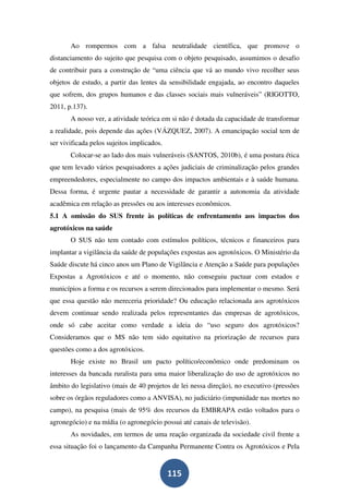 Ao rompermos com a falsa neutralidade científica, que promove o
distanciamento do sujeito que pesquisa com o objeto pesquisado, assumimos o desafio
de contribuir para a construção de “uma ciência que vá ao mundo vivo recolher seus
objetos de estudo, a partir das lentes da sensibilidade engajada, ao encontro daqueles
que sofrem, dos grupos humanos e das classes sociais mais vulneráveis” (RIGOTTO,
2011, p.137).
       A nosso ver, a atividade teórica em si não é dotada da capacidade de transformar
a realidade, pois depende das ações (VÁZQUEZ, 2007). A emancipação social tem de
ser vivificada pelos sujeitos implicados.
       Colocar-se ao lado dos mais vulneráveis (SANTOS, 2010b), é uma postura ética
que tem levado vários pesquisadores a ações judiciais de criminalização pelos grandes
empreendedores, especialmente no campo dos impactos ambientais e à saúde humana.
Dessa forma, é urgente pautar a necessidade de garantir a autonomia da atividade
acadêmica em relação as pressões ou aos interesses econômicos.
5.1 A omissão do SUS frente às políticas de enfrentamento aos impactos dos
agrotóxicos na saúde
       O SUS não tem contado com estímulos políticos, técnicos e financeiros para
implantar a vigilância da saúde de populações expostas aos agrotóxicos. O Ministério da
Saúde discute há cinco anos um Plano de Vigilância e Atenção a Saúde para populações
Expostas a Agrotóxicos e até o momento, não conseguiu pactuar com estados e
municípios a forma e os recursos a serem direcionados para implementar o mesmo. Será
que essa questão não mereceria prioridade? Ou educação relacionada aos agrotóxicos
devem continuar sendo realizada pelos representantes das empresas de agrotóxicos,
onde só cabe aceitar como verdade a ideia do “uso seguro dos agrotóxicos?
Consideramos que o MS não tem sido equitativo na priorização de recursos para
questões como a dos agrotóxicos.
       Hoje existe no Brasil um pacto político/econômico onde predominam os
interesses da bancada ruralista para uma maior liberalização do uso de agrotóxicos no
âmbito do legislativo (mais de 40 projetos de lei nessa direção), no executivo (pressões
sobre os órgãos reguladores como a ANVISA), no judiciário (impunidade nas mortes no
campo), na pesquisa (mais de 95% dos recursos da EMBRAPA estão voltados para o
agronegócio) e na mídia (o agronegócio possui até canais de televisão).
       As novidades, em termos de uma reação organizada da sociedade civil frente a
essa situação foi o lançamento da Campanha Permanente Contra os Agrotóxicos e Pela


                                            115
 