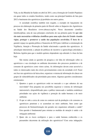 Vida, no dia Mundial de Saúde em abril de 2011, com a formação de Comitês Populares
em quase todos os estados brasileiros, tendo como sua principal bandeira de luta para
2012 o banimento dos agrotóxicos já proibidos em outros países.
        A sociedade científica também tem reagido, a exemplo do lançamento do
processo de elaboração da primeira parte do Dossiê sobre os Impactos dos Agrotóxicos
na Saúde dos Brasileiros (www.abrasco.org.br). Nesse documento científico
interdisciplinar, uma de suas principais conclusões de sua primeira parte foi que não
são mais necessárias evidências científicas para uma ação clara de Estado visando
vigiar, proteger e promover a saúde das populações envolvidas. É hora de se
garantir espaço na agenda política e financeira do SUS para viabilizar a estruturação da
Vigilância, Atenção e Promoção da Saúde relacionada a questão dos agrotóxicos. A
articulação intersetorial, a adoção de políticas de incentivo a agroecologia articulada a
Reforma Agrária para que o modelo químico dependente seja alterado é a base da luta
hoje.
        São muitas ainda as questões de pesquisa e de falta de informação sobre os
agrotóxicos e sua circulação no ambiente decorrentes dos processos produtivos e de
consumo de agrotóxicos como vimos acima. As informações devem estar acessível a
todos os interessados tanto dos níveis governamentais como da sociedade civil: Fazer
um foco nos agrotóxicos de baixa dose, organizar o sistema de informação do câncer em
grupos de vulnerabilizados são prioridades para ontem. Algumas questões consideramos
estruturantes:
   1. Quantos e quais os agrotóxicos estão no mercado e o que sabemos de sua
        nocividade? Esta pergunta nos possibilita organizar o sistema de informação
        intersetorial e disponibilizado para o publico interessado e também estabelecer
        prioridades nas ações de vigilância e proteção da saúde humana e do meio
        ambiente.
   2. O que se sabe a cerca de como no contexto real da produção e do consumo os
        agrotóxicos penetram e se acumulam no meio ambiente, bem como que
        processos de biotransformação são gerados nos organismos afetando a saúde?
        Esta questão é fundamental para orientar as medidas de atenção à saúde e de
        mitigação ambiental.
   3. Quais são os riscos ecológicos e para a saúde humana conhecidos e os
        presumidos decorrente da utilização dos agrotóxicos? Com estas indagações




                                         116
 
