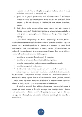 podemos nos antecipar as situações morbígenas mediante ações de saúde,
       ambientais, educacionais de saneamento etc.
   4. Quem são os grupos populacionais mais vulnerabilizados? È fundamental
       reconhecer aqueles que potencialmente podem se expor aos agrotóxicos e estar
       em maior perigo, especialmente os trabalhadores, as crianças e as mulheres
       gestante.
   5. Quais são as iniciativas das políticas atuais a curto prazo para reduzir ou
       eliminar esses riscos? È muito importante que as ações sejam desencadeadas no
       curto prazo sem protelações, especialmente aquelas que visem impedir a
       exposição.
       Considerando: a fragmentação dos dados; a diversificação de fontes difusas; a
escassa informação sobre a degradação,transformações, produtos derivados e exposição
humana; que a vigilância ambiental se concentra principalmente em meios fluidos
ambientais (ar, água) e com freqüência se esquece do solo , dos sedimentos e dos
produtos de consumo humano, faz-se necessário estabelecer um fluxo dos agrotóxicos e
seus indicadores de monitoramento / vigilância para:
   •   Identificar as lacunas dos dados de ensaio de toxicidade.
   •   Identificar as lacunas nos dados sobre vigilância/ exposição.
   •   Identificar lacunas na informação sobre as externalidades ambientais.
   •   Identificar a magnitude dos impactos.
   •   Identificar prioritariamente os impactos em grupos sentinelas e em crianças.
       A intervenção nesse campo deve considerar a insuficiência de conhecimentos
dos efeitos sobre a saúde humana e sobre o ambiente, que a precedência de tomada de
posição tardia frente algumas substâncias extremamente tóxicas (asbestos, benzeno,
DDT) são alertas importantes, bem como as evidências de associação entre exposição e
aumento de câncer, alergia e de desregulação endócrina persistentes.
       Os objetivos principais dessa política seriam proporcionar um nível elevado de
proteção da saúde humana e do meio ambiente para gerações atuais e futuras;
proporcionar justiça e soberania ambiental. Os princípios que deve reger as ações são a
precaução e a substituição de necessidades mediante a revalorização do natural e do
mais saudável.




                                         117
 