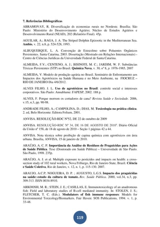 7. Referências Bibliográficas
ABRAMOVAY, R. Diversificação ds economias rurais no Nordeste. Brasília; São
Paulo: Ministério do Desenvovimento Agrário; Núcleo de Estudos Agrários e
Desenvolvimento Rural (NEAD), 202 (Relatório Final). 45p.
AGUILAR, A.; RAGA, J. A. The Striped Dolphin Epizootic in the Mediterranean Sea.
Ambio, v. 22, n.8, p. 524-528, 1993.
ALBUQUERQUE, L. A. Convenção de Estocolmo sobre Poluentes Orgânicos
Persistentes. Santa Catarina, 2003. Dissertação (Mestrado em Relações Internacionais) -
Centro de Ciências Jurídicas da Universidade Federal de Santa Catarina.
ALMEIDA, F.V.; CENTENO, A. J.; BISINOTI, M. C.; JARDIM, W. F. Substâncias
Tóxicas Persistentes (STP) no Brasil. Química Nova, v. 30, nº 8, p. 1976-1985, 2007
ALMEIDA, V. Modelo de produção agrária no Brasil. Seminário de Enfrentamento aos
Impactos dos Agrotóxicos na Saúde Humana e no Meio Ambiente, na FIOCRUZ –
RIO DE JANEIRO Dia 4/6/2012.
ALVES FILHO, J. L. Uso de agrotóxicos no Brasil: controle social e interesses
corporativos. São Paulo: Annablume: FAPESP, 2002. 188 p.
ALVES, F. Porque morrem os cortadores de cana? Revista Saúde e Sociedade. 2006,
v.15, n.3, pp. 90-98.
ANDRADE FILHO, A.; CAMPOLINA, D.; DIAS, M. Toxicologia na prática clínica.
2. ed, Belo Horizonte: Editora Folium, 2001.
ANVISA. RESOLUÇÃO-RDC Nº52, DE 22 de outubro de 2009
ANVISA. RESOLUÇÃO-RDC Nº 34, DE 16 DE AGOSTO DE 2010a. Diário Oficial
da União nº 158, de 18 de agosto de 2010 – Seção 1 páginas 42 a 44.
ANVISA. Nota técnica sobre proibição de capina química com agrotóxicos em área
urbana. Brasília, ANVISA, 15 de janeiro de 2010.
ARAÚJO, A. C. P. Importância da Análise de Resíduos de Praguicidas para Ações
de Saúde Pública. Tese (Doutorado em Saúde Pública) – Universidade de São Paulo.
São Paulo, 1998. 235p.
ARAÚJO, A. J. et al. Multiple exposure to pesticides and impacts on health: a cross-
section study of 102 rural workers, Nova Friburgo, Rio de Janeiro State, Brazil. Ciência
e Saúde Coletiva, Rio de Janeiro, v. 12, n. 1, p. 115-130. 2007.
ARAUJO, A.C.P; NOGUEIRA, D. P. ; AUGUSTO, L.G.S. Impacto dos praguicidas
na saúde: estudo da cultura de tomate. Rev. Saúde Pública. 2000, vol.34, n.3, pp.
309-313. ISSN 0034-8910.
ARKOOSH, M. R.; STEIN, J. E.; CASILLAS, E. Immunotoxicology of an anadromous
fish: Field and laboratory studies of B-cell mediated immunity. In: STOLEN, J. S.;
FLETCHER, T. C. (Eds.). Modulators of fish immune responses: Models for
Environmental Toxicology/Biomarkers. Fair Haven: SOS Publications, 1994. v. 1, p.
33-48.



                                         119
 