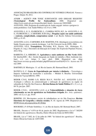 ASSOCIAÇÃO BRASILEIRA DE CONTROLE DE VETORES E PRAGAS. Vetores e
Pragas. Edição 30, 2012.
ATSDR – AGENCY FOR TOXIC SUBSTANCES AND DISEASE REGISTRY
[Toxicological      Profile    for    Endossulfam],      2000.    Disponível  em:
<http://www.atsdr.cdc.gov/toxprofiles/tp41.html>. Acesso em 19/03/2009.
AUGUSTO, 1998. Programa de erradicação do Aedes aegypti: inócuo e perigoso (e
ainda perdulário). Cad. Saúde Pública vol.14 n.4, 1998
AUGUSTO, L. G. S., FLORENCIO, L., CAMERA NETO, H.F., In: AUGUSTO, L. G.
S.; FLORENCIO, L.; CARNEIRO, R.M (Org.). Pesquisa (ação) em saúde ambiental
– contexto, complexidade, compromisso social. 2 ed. Recife: Editora Universitária,
2005, p. 41-45.
AUGUSTO, L.G.S.; CARNEIRO, R.M. MARTINS, P.H. Abordagem ecossistêmica em
Saúde. Ensaios para o controle da dengue. 1 ed. Ed. Universit´ria da UFPE, 2004.
AUGUSTO, LG.S. Transgênicos. IN:Caldart, R.S.; Pereira, I.B.; Alentejano, P.;
Frigotto, G. (org.). Dicionário da Educação do Campo. Ed. Expressão Populare Fiocruz,
2012.787p.
BARRETO, C.A; RIBEIRO, H. Agricultura e meio ambiente em Rio Verde (GO).
Ed. InterfacEHS – Rev. Gestão Integrada em Saúde do trabalho e Meio Ambiente [on-
line]. v.3, n.1, Artigo 5, jan./ abril. 2008. Disponível em: <http
http://www.revistas.sp.senac.br/index.php/ITF/article/viewFile/92/117>. Acesso em: 07
mai 2009.
BARTHES, R. Mitologias. 11. ed. Rio de Janeiro, RJ: Bertrand Brasil, 2001.
BATISTA G. C. Curso de Especialização por tutoria à distância – Toxicologia e
Impacto Ambiental de inseticidas e acaricidas. – Módulo 8. Brasília: Universidade
Federal de Viçosa/ABEAS, 1999.
BEDOR C.N.G, RAMO L.O, REGO M.A.V, PAVÃO A.C, AUGUSTO L.G.S.
Avaliação e reflexos da comercialização e utilização de agrotóxicos na região do
submédio do Vale Do São Francisco. Revista Baiana de Saúde Pública 69 v.31, n.1, p.
68-76, jan./jun. 2007.
BEDOR, C.N.G.; AUGUSTO, L.G.S. et al. Vulnerabilidades e situações de riscos
relacionados ao uso de agrotóxicos na fruticultura irrigada. Rev. bras. epidemiol..
2009, vol.12, n.1, pp. 39-49.
BOMFIM, J.D. Movimentos sociais de trabalhadores no rio São Francisco. Revista
Eletrônica de Geografia y ciências sociales. N. 45. Agosto de 1999. Disponível em:
HTTP://www.ub.es/geocrit/sn-45-30.htm
BOURDIEU, P. O Poder Simbólico. 11. ed. Rio de Janeiro, RJ: Bertrand Brasil, 2007.
BRASIL, Decreto n.º 4.074 de 04 de janeiro de 2002. Regulamenta a Lei nº 7.802/89
(lei federal dos agrotóxicos). Brasília, Diário Oficial da União de 08/01/2002
BRASIL, Lei n.º 7.802, de 12 de julho de 1989. “lei federal dos agrotóxicos”. Brasília,
Diário Oficial da União de 12/07/1989.




                                        120
 