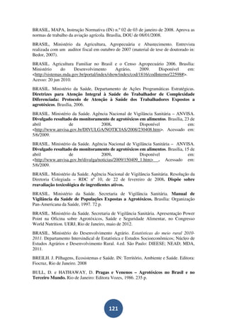 BRASIL, MAPA, Instrução Normativa (IN) n.º 02 de 03 de janeiro de 2008. Aprova as
normas de trabalho da aviação agrícola. Brasília, DOU de 08/01/2008.
BRASIL, Ministério da Agricultura, Agropecuária e Abastecimento. Entrevista
realizada com um auditor fiscal em outubro de 2007 (material de tese de doutorado in:
Bedor, 2007).
BRASIL. Agricultura Familiar no Brasil e o Censo Agropecuário 2006. Brasília:
Ministério     do     Desenvolvimento       Agrário,    2009.     Disponível     em:
<http://sistemas.mda.gov.br/portal/index/show/index/cod/1816/codInterno/22598#>.
Acesso: 20 jun 2010.
BRASIL. Ministério da Saúde, Departamento de Ações Programáticas Estratégicas.
Diretrizes para Atenção Integral à Saúde do Trabalhador de Complexidade
Diferenciada: Protocolo de Atenção à Saúde dos Trabalhadores Expostos a
agrotóxicos. Brasília, 2006.
BRASIL. Ministério da Saúde. Agência Nacional de Vigilância Sanitária – ANVISA.
Divulgado resultado do monitoramento de agrotóxicos em alimentos. Brasília, 23 de
abril             de             2008.              Disponível               em:
<http://www.anvisa.gov.br/DIVULGA/NOTICIAS/2008/230408.htm>. Acessado em:
5/6/2009.
BRASIL. Ministério da Saúde. Agência Nacional de Vigilância Sanitária – ANVISA.
Divulgado resultado do monitoramento de agrotóxicos em alimentos. Brasília, 15 de
abril             de               2009.               Disponível            em:
<http://www.anvisa.gov.br/divulga/noticias/2009/150409_1.htm> . Acessado em:
5/6/2009.
BRASIL. Ministério da Saúde. Agência Nacional de Vigilância Sanitária. Resolução da
Diretoria Colegiada – RDC nº 10, de 22 de fevereiro de 2008. Dispõe sobre
reavaliação toxicológica de ingredientes ativos.
BRASIL. Ministério da Saúde. Secretaria de Vigilância Sanitária. Manual de
Vigilância da Saúde de Populações Expostas a Agrotóxicos. Brasília: Organização
Pan-Americana da Saúde, 1997. 72 p.
BRASIL. Ministério da Saúde. Secretaria de Vigilância Sanitária. Apresentação Power
Point na Oficina sobre Agrotóxicos, Saúde e Seguridade Alimentar, no Congresso
World Nutrition. UERJ, Rio de Janeiro, maio de 2012.
BRASIL. Ministério do Desenvolvimento Agrário. Estatísticas do meio rural 2010-
2011. Departamento Intersindical de Estatística e Estudos Socioeconômicos; Núcleo de
Estudos Agrários e Desenvolvimento Rural. 4.ed. São Paulo: DIEESE; NEAD; MDA,
2011.
BREILH. J. Pilhagens, Ecosistemas e Saúde. IN: Território, Ambiente e Saúde. Editora:
Fiocruz, Rio de Janeiro. 2008
BULL, D. e HATHAWAY, D. Pragas e Venenos – Agrotóxicos no Brasil e no
Terceiro Mundo. Rio de Janeiro: Editora Vozes, 1986. 235 p.




                                        121
 