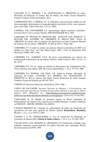 CALDART, R. S.; PEREIRA, I. B.; ALENTEJANO, P.; FRIGOTTO, G. (org.).
Dicionário de Educação no Campo. Rio de Janeiro, São Paulo: Escola Politécnica
Joaquim Venâncio, Expressão Popular, 2012.
CAPOBIANGO HLV, CARDEAL ZL. A solid-phase microextraction method for the
chromatographic determination of organophosphorus pesticides in fish, water, potatoes,
guava and coffee. J Braz Chem Soc, v.16, n.5, 2005.
CAPORAL, F.R.; COSTABEBER, J.A. Agroecologia: alguns conceitos e princípios.
Extensão Rural e Agroecologia. Brasilia: MDA/SAF/DATER-IICA. 2007.
CARNEIRO FF; PIGNATI W; RIGOTTO RM; AUGUSTO LGS; RIZOLLO A;
MULLER NM; ALENDRE VP; FRIEDRICH K; MELLO MSC. Dossiê da
ABRASCO: Um alerta sobre os impactos dos agrotóxicos na saúde. Congresso Mundial
de Nutrição. Rio de Janeiro, ABRASCO, 30 abril de 2012.1ª. Parte, 98p.
CARNEIRO, F F. A saúde no campo: das políticas oficiais à experiência do MST e de
famílias de “bóias frias” em Unaí, Minas Gerais, 2005 .-{Tese de Doutoraro} Belo
Horizonte, UFMG, 2007. 143p.

CARNEIRO, F.F., ALMEIDA, V.E.S. Os riscos socioambientais no contexto da
modernização conservadora da agricultura. Ciência e Saúde Coletiva. 2007, vol.12, n.1,
pp. 22-23.

CARNEIRO, F.F., ET AL. Saúde de famílias do Movimento dos Trabalhadores Sem
Terra e de bóias-frias, Brasil, 2005. Revista de Saúde Pública, v. 42, p. 757-763, 2008.

CARNEIRO, F.F; BURIGO, A.B; DIAS, A.P. Saúde no Campo. Dicionário da
Educação do Campo. CALDART, R.S; PEREIRA, I.B; ALENTEJANO, P;
FRIGOTTO, G. Rio de Janeiro, São Paulo: Escola Politécnica de Saúde Joaquim
Venâncio, Expressão Popular, pp. 691-697.2012.
CARSON, R. Primavera Silenciosa. Gaia Editora, 2010, 328p.
CARTA DE SALVADOR. Encontro Nacional de Diálogos e Convergências: um
espaço para unir experiências em defesa de um modelo soberano e justo para a vida no
planeta. 2011. Disponível em: <http://dialogoseconvergencias.org/noticias/carta-
politica-do-encontro-nacional-de-dialogos-e-convergencias>. Acesso em: 25 mai 2012.
CARVALHO, H. M. Modelo de produção agrária no Brasil. Seminário de
Enfrentamento aos Impactos dos Agrotóxicos na Saúde Humana e no Meio Ambiente,
na FIOCRUZ – RIO DE JANEIRO. Dia 4/6/2012.
CASTELO BRANCO, M. Avaliação do conhecimento do rótulo dos inseticidas por
agricultores em uma área agrícola do Distrito Federal Horticultura. Brasileira,
Brasília, v. 21, n. 3, p. 570-573, 2003.
CASTRO, J. S. M.; CONFALONIERI, U. Uso de agrotóxicos no Município de
Cachoeiras de Macacu (RJ). Ciência & Saúde Coletiva, v. 10, n. 2, p. 473-482, 2005.
CAVALCANTI, J.S.B.; BENDINI, B.; GRAZIANO, J.S. Globalização, trabalho, meio
ambiente: mudanças socioeconômicas em regiões fruticulas para exportação. Recife:
Ed. Universitária da UFPE, 1999.



                                         122
 