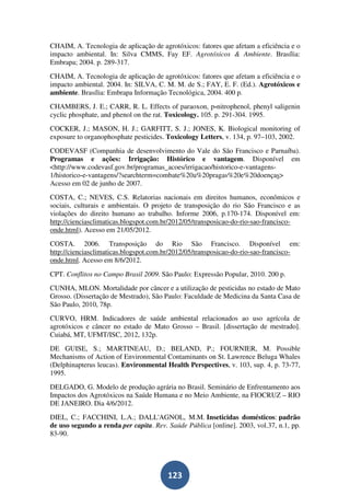 CHAIM, A. Tecnologia de aplicação de agrotóxicos: fatores que afetam a eficiência e o
impacto ambiental. In: Silva CMMS, Fay EF. Agrotóxicos & Ambiente. Brasília:
Embrapa; 2004. p. 289-317.
CHAIM, A. Tecnologia de aplicação de agrotóxicos: fatores que afetam a eficiência e o
impacto ambiental. 2004. In: SILVA, C. M. M. de S.; FAY, E. F. (Ed.). Agrotóxicos e
ambiente. Brasília: Embrapa Informação Tecnológica, 2004. 400 p.
CHAMBERS, J. E.; CARR, R. L. Effects of paraoxon, p-nitrophenol, phenyl saligenin
cyclic phosphate, and phenol on the rat. Toxicology. 105. p. 291-304. 1995.
COCKER, J.; MASON, H. J.; GARFITT, S. J.; JONES, K. Biological monitoring of
exposure to organophosphate pesticides. Toxicology Letters, v. 134, p. 97–103, 2002.
CODEVASF (Companhia de desenvolvimento do Vale do São Francisco e Parnaíba).
Programas e ações: Irrigação: Histórico e vantagem. Disponível em
<http://www.codevasf.gov.br/programas_acoes/irrigacao/historico-e-vantagens-
1/historico-e-vantagens/?searchterm=combate%20a%20pragas%20e%20doenças>
Acesso em 02 de junho de 2007.
COSTA, C.; NEVES, C.S. Relatorias nacionais em direitos humanos, econômicos e
sociais, culturais e ambientais. O projeto de transposição do rio São Francisco e as
violações do direito humano ao trabalho. Informe 2006, p.170-174. Disponível em:
http://cienciasclimaticas.blogspot.com.br/2012/05/transposicao-do-rio-sao-francisco-
onde.html). Acesso em 21/05/2012.
COSTA. 2006. Transposição do Rio São Francisco. Disponível em:
http://cienciasclimaticas.blogspot.com.br/2012/05/transposicao-do-rio-sao-francisco-
onde.html. Acesso em 8/6/2012.
CPT. Conflitos no Campo Brasil 2009. São Paulo: Expressão Popular, 2010. 200 p.
CUNHA, MLON. Mortalidade por câncer e a utilização de pesticidas no estado de Mato
Grosso. (Dissertação de Mestrado), São Paulo: Faculdade de Medicina da Santa Casa de
São Paulo, 2010, 78p.
CURVO, HRM. Indicadores de saúde ambiental relacionados ao uso agrícola de
agrotóxicos e câncer no estado de Mato Grosso – Brasil. [dissertação de mestrado].
Cuiabá, MT, UFMT/ISC, 2012, 132p.
DE GUISE, S.; MARTINEAU, D.; BELAND, P.; FOURNIER, M. Possible
Mechanisms of Action of Environmental Contaminants on St. Lawrence Beluga Whales
(Delphinapterus leucas). Environmental Health Perspectives, v. 103, sup. 4, p. 73-77,
1995.
DELGADO, G. Modelo de produção agrária no Brasil. Seminário de Enfrentamento aos
Impactos dos Agrotóxicos na Saúde Humana e no Meio Ambiente, na FIOCRUZ – RIO
DE JANEIRO. Dia 4/6/2012.
DIEL, C.; FACCHINI, L.A.; DALL'AGNOL, M.M. Inseticidas domésticos: padrão
de uso segundo a renda per capita. Rev. Saúde Pública [online]. 2003, vol.37, n.1, pp.
83-90.




                                        123
 