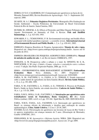 DORES, E F G C; CALHEIROS, D F. Contaminação por agrotóxicos na bacia do rio
Miranda, Pantanal (MS). Revista Brasileira de Agroecologia - Vol. 3 - Suplemento 202
especial, 2008.
DUARTE, M. A. I. Poluentes Orgânicos Persistentes. Monografia (Pós Graduação em
Gestão Ambiental) – Escola Politécnica da Universidade do Brasil Universidade
Federal do Rio de Janeiro. Santa Catarina, 2002.
DUNIER, M.; SIWICKI, A. K. Effects of Pesticides and Other Organic Pollutants in the
Aquatic Environment on Immunity of Fish: A Review. Fish and Shellfish
Immunology, v. 3, p. 423-438, 1993.
EDWARDS, F. L.; TCHOUNWOU, P. B. Environmental toxicology and health effects
associated with methyl parathion exposure – a scientific review. International Journal
of Environmental Research and Public Health, v. 2, n. 3, p. 430-441, 2005.
EMBRAPA (Empresa Brasileira de Pesquisa Agropecuária). Manejo de solo e água.
Disponível em: <http://www.cpatsa.embrapa.br/pesquisa/manejo.html>. Acesso em 01
de junho de 2012.
EMPRESA BRASILEIRA DE PESQUISA AGROPECUÁRIA (EMBRAPA). Manual
de métodos de análise de solo. 2. ed. Rio de Janeiro: EMBRAPA, 1997.
ENDLICH, A. M. Perspectivas sobre o urbano e o rural. In: SPOSITO, M. E. B.,
WHITACKER, A. M. (org.). Cidade e Campo: relações e contradições entre o urbano
e rural. 1ª edição. São Paulo: Expressão Popular, 2006. pp. 11-31.
ERMA – ENVIRONMENTAL RISK MANAGEMENT AUTHORITY. Endossulfam
Evaluation        Sheet.    Nova    Zelândia,    fev.    2007.      Disponível   em:
<http://www.ermanz.govt.nz/consultations/ceir/m.pdf. Acesso em: 22/03/2009.
FARIA, N. M.; FACCHINI, L. A.; FASSA, A. G.; TOMASI, E. Estudo transversal
sobre a saúde mental de agricultores da Serra Gaúcha (Brasil). Revista Saúde Pública,
v. 33, n. 4, p. 391-400, 1999.
FARIA, N. M.; FACCHINI, L. A.; FASSA, A. G.; TOMASI, E. Processo de Produção
Rural e Saúde na Serra Gaúcha: um estudo descritivo. Caderno de Saúde Pública, v.
16, n. 1, p. 115-28, 2000.
FARIA, N.M.X.; ROSA, J.A.R.; FACCHINI, L.A. Intoxicações por agrotóxicos entre
trabalhadores rurais de fruticultura, Bento Gonçalves, RS Rev. Saúde
Pública [online]. 2009, vol.43, n.2, pp. 335-344. Epub Mar 06, 2009. ISSN 0034-8910.
FARIA, N.M.X; FASSA, A.G.; FACHINNI, L.A. Intoxicação por agrotóxicos no
Brasil: os sistemas oficiais de informação e desafios para realização de estudos
epidemiológicos. Ciênc. Saúde Coletiva. v.12 no.1: 25-38, 2007.
FÁVERO, K.A.S. Pulverizações de agrotóxicos nas lavouras de Lucas do Rio Verde e
os agravos respiratórios em crianças menores de 5 anos. (Dissertação de Mestrado),
Cuiabá: UFMT/ISC, 2011.
FERNANDES, B. M. Agronegócio e Reforma Agrária. NERA. 2004. Disponível em:
<http://www4.fct.unesp.br/grupos/nera/publicacoes/>. Acesso em: 25 ago 2009.




                                        124
 