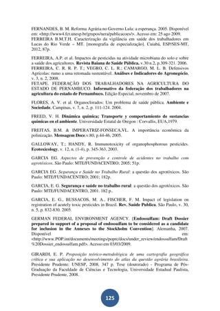 FERNANDES, B. M. Reforma Agrária no Governo Lula: a esperança. 2005. Disponível
em: <http://www4.fct.unesp.br/grupos/nera/publicacoes/>. Acesso em: 25 ago 2009.
FERREIRA B.M.T.H. Caracterização da vigilância em saúde dos trabalhadores em
Lucas do Rio Verde – MT. [monografia de especialização]. Cuiabá, ESP/SES-MT,
2012, 87p.
FERREIRA, A.P. et al. Impactos de pesticidas na atividade microbiana do solo e sobre
a saúde dos agricultores. Revista Baiana de Saúde Pública. v.30 n.2, p.309-321. 2006.
FERREIRA, C. R. R. P. T.; VEGRO, C. L. R.; CAMARGO, M. L. B. Defensivos
Agrícolas: rumo a uma retomada sustentável. Análises e Indicadores do Agronegócio,
v. 3, n. 2, 2008.
FETAPE. FEDERAÇÃO DOS TRABALHADORES NA AGRICULTURA DO
ESTADO DE PERNAMBUCO. Informativo da federação dos trabalhadores na
agricultura do estado de Pernambuco. Edição Especial, novembro de 2007.
FLORES, A. V. et al. Organoclorados: Um problema de saúde pública. Ambiente e
Sociedade, Campinas, v. 7, n. 2, p. 111-124. 2004.
FREED, V. H. Dinámica química; Transporte y comportamiento de sustancias
químicas en el ambiente. Universidade Estatal de Oregon : Corvallis, EUA,1979.
FREITAS, B.M. & IMPERATRIZ-FONSECA,VL. A importância econômica da
polinização. Mensagem Doce.v.80, p.44-46, 2005.
GALLOWAY, T.; HANDY, R. Immunotoxicity of organophosphorous pesticides.
Ecotoxicology, v. 12, n. (1-4), p. 345-363, 2003.
GARCIA EG. Aspectos de prevenção e controle de acidentes no trabalho com
agrotóxicos. São Paulo: MTE/FUNDACENTRO; 2005; 51p.
GARCIA EG. Segurança e Saúde no Trabalho Rural: a questão dos agrotóxicos. São
Paulo: MTE/FUNDACENTRO; 2001; 182p.
GARCIA, E. G. Segurança e saúde no trabalho rural: a questão dos agrotóxicos. São
Paulo: MTE/FUNDACENTRO, 2001. 182 p..
GARCIA, E. G., BUSSACOS, M. A., FISCHER, F. M. Impact of legislation on
registration of acutely toxic pesticides in Brazil. Rev. Saúde Publica, São Paulo, v. 30,
n. 5, p. 832-830. 2005.
GERMAN FEDERAL ENVIRONMENT AGENCY. [Endossulfam: Draft Dossier
prepared in support of a proposal of endossulfam to be considered as a candidate
for inclusion in the Annexes to the Stockholm Convention]. Alemanha, 2007.
Disponível                                                                   em:
<http://www.POP.int/documents/meetings/poprc/docs/under_review/endossulfam/Draft
%20Dossier_endossulfam.pdf>. Acesso em 03/03/2009.

GIRARDI, E. P. Proposição teórico-metodológica de uma cartografia geográfica
crítica e sua aplicação no desenvolvimento do atlas da questão agrária brasileira.
Presidente Prudente: UNESP, 2008, 347 p. Tese (doutorado) - Programa de Pós-
Graduação da Faculdade de Ciências e Tecnologia, Universidade Estadual Paulista,
Presidente Prudente, 2008.




                                         125
 