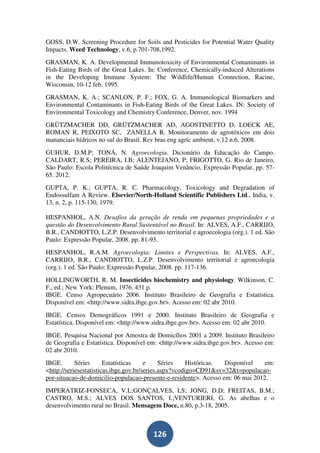 GOSS, D.W. Screening Procedure for Soils and Pesticides for Potential Water Quality
Impacts. Weed Technology, v.6, p.701-708,1992.
GRASMAN, K. A. Developmental Immunotoxicity of Environmental Contaminants in
Fish-Eating Birds of the Great Lakes. In: Conference, Chemically-induced Alterations
in the Developing Immune System: The Wildlife/Human Connection, Racine,
Wisconsin, 10-12 feb. 1995.
GRASMAN, K. A.; SCANLON, P. F.; FOX, G. A. Immunological Biomarkers and
Environmental Contaminants in Fish-Eating Birds of the Great Lakes. IN: Society of
Environmental Toxicology and Chemistry Conference, Denver, nov. 1994
GRÜTZMACHER DD, GRÜTZMACHER AD, AGOSTINETTO D, LOECK AE,
ROMAN R, PEIXOTO SC, ZANELLA R. Monitoramento de agrotóxicos em dois
mananciais hídricos no sul do Brasil. Rev bras eng agríc ambient, v.12 n.6, 2008.
GUHUR, D.M.P; TONÁ, N. Agroecologia. Dicionário da Educação do Campo.
CALDART, R.S; PEREIRA, I.B; ALENTEJANO, P; FRIGOTTO, G. Rio de Janeiro,
São Paulo: Escola Politécnica de Saúde Joaquim Venâncio, Expressão Popular, pp. 57-
65. 2012.
GUPTA, P. K.; GUPTA, R. C. Pharmacology, Toxicology and Degradation of
Endossulfam A Review. Elsevier/North-Holland Scientific Publishers Ltd., India, v.
13, n. 2, p. 115-130, 1979.

HESPANHOL, A.N. Desafios da geração de renda em pequenas propriedades e a
questão do Desenvolvimento Rural Sustentável no Brasil. In: ALVES, A.F., CARRIJO,
B.R., CANDIOTTO, L.Z.P. Desenvolvimento territorial e agroecologia (org.). 1 ed. São
Paulo: Expressão Popular, 2008. pp. 81-93.
HESPANHOL, R.A.M. Agroecologia: Limites e Perspectivas. In: ALVES, A.F.,
CARRIJO, B.R., CANDIOTTO, L.Z.P. Desenvolvimento territorial e agroecologia
(org.). 1 ed. São Paulo: Expressão Popular, 2008. pp. 117-136.
HOLLINGWORTH, R. M. Insecticides biochemistry and physiology. Wilkinson, C.
F., ed.; New York: Plenum, 1976. 431 p.
IBGE. Censo Agropecuário 2006. Instituto Brasileiro de Geografia e Estatística.
Disponível em: <http://www.sidra.ibge.gov.br>. Acesso em: 02 abr 2010.
IBGE. Censos Demográficos 1991 e 2000. Instituto Brasileiro de Geografia e
Estatística. Disponível em: <http://www.sidra.ibge.gov.br>. Acesso em: 02 abr 2010.
IBGE. Pesquisa Nacional por Amostra de Domicílios 2001 a 2009. Instituto Brasileiro
de Geografia e Estatística. Disponível em: <http://www.sidra.ibge.gov.br>. Acesso em:
02 abr 2010.
IBGE.       Séries      Estatísticas    e     Séries    Históricas. Disponível   em:
<http://seriesestatisticas.ibge.gov.br/series.aspx?vcodigo=CD91&sv=32&t=populacao-
por-situacao-de-domicilio-populacao-presente-e-residente>. Acesso em: 06 mai 2012.
IMPERATRIZ-FONSECA, V.L;GONÇALVES, LS; JONG, D.D; FREITAS, B.M.;
CASTRO, M.S.; ALVES DOS SANTOS, I.;VENTURIERI, G. As abelhas e o
desenvolvimento rural no Brasil. Mensagem Doce, n.80, p.3-18, 2005.



                                        126
 