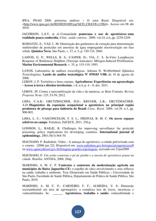 IPEA. PNAD 2008: primeiras análises – O setor Rural. Disponível em:
<http://www.ipea.gov.br/003/00301009.jsp?ttCD_CHAVE=13964>. Acesso em 08 abr
2010.
JACOBSON, L.S.V. et al. Comunidade pomerana e uso de agrotóxicos: uma
realidade pouco conhecida. Ciênc. saúde coletiva . 2009, vol.14, n.6, pp. 2239-2249.
KOMATZU, E.; VAZ, J. .M. Otimização dos parâmetros de extração para determinação
multiresíduo de pesticidas em amostras de água empregando microextração em fase
sólida. Química Nova, São Paulo, v. 27, n. 5, p. 720-724, 2004.
LAHVIS, G. P.; WELLS, R. S.; CASPER, D.; VIA, C. S. In-Vitro Lymphocyte
Response of Bottlenose Dolphins (Tursiops truncatus): Mitogen-Induced Proliferation.
Marine Environmental Research, v. 35, p. 115-119, 1993.
LATOX. Laboratório de análises toxicológicas. Adriana N. Wolfferbüttel (Química
Toxicologista). Laudo de análise toxicológica Nº 070103 V/08, de 18 de agosto de
2008.
LEROY, J. P. Territórios e bens comuns. Agriculturas: Experiências em agroecologia
- Acesso à terra e direitos territoriais, v.8, n.4; p. 4 – 8, dez. 2011.
LEROY, JP. Contra a mercantilização da vida e da natureza, os Bens Comuns. Revista
Proposta 36 no. 125: 53-59, 2012.
LIMA, C.A.B.; GRUTZMACHER, D.D.; KRUGER, L.R.; GRUTZMACHER,
A.D. Diagnóstico da exposição ocupacional a agrotóxicos na principal região
produtora de pêssego para indústria do Brasil. Cienc. Rural. 2009, vol.39, n.3, pp.
900-903.
LIMA, L. C.; VASCONCELOS, T. S. L.; FREITAS, B. M. C. Os novos espaços
seletivos no campo. Fortaleza: EdUECE, 2011. 256 p.
LONDON, L.; BAILIE, R. Challenges for improving surveillance for pesticide
poisoning: policy implications for developing countries. International journal of
epidemiology. 2001;30(3):564-70.
MACHADO, P. Radiobrás. Vídeo - A ameaça do agrotóxico: a cidade pulverizada com
o veneno. [2006 jun 22]. Disponível em: www.radiobras.gov.br/especiais/agrotoxico/#
ou www.agenciabrasil.gov.br/listagem-grandes-reportagens, acessado em 21jun2009
MACHADO, P. Um avião contorna o pé de jatobá e a nuvem de agrotóxico pousa na
cidade. Brasília: ANVISA, 2008, 264p.
MARINHO, A. M. C. P. Contextos e contornos da modernização agrícola em
municípios do Baixo Jaguaribe-CE: o espelho do (des) envolvimento e seus reflexos
na saúde, trabalho e ambiente. Tese (Doutorado em Saúde Pública) – Universidade de
São Paulo, Faculdade de Saúde Pública, Departamento de Prática de Saúde Pública. São
Paulo, 2010.
MARINHO, A. M. C. P.; CARNEIRO, F. F.; ALMEIDA, V. E. Dimensão
socioambiental em área de agronegócio: a complexa teia de riscos, incertezas e
vulnerabilidades. In: ______. Agrotóxicos, trabalho e saúde: vulnerabilidade e




                                       127
 