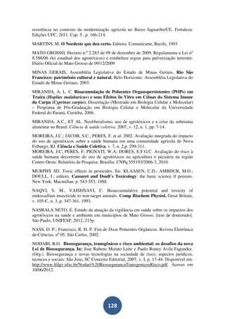 resistência no contexto da modernização agrícola no Baixo Jaguaribe/CE. Fortaleza:
Edições UFC, 2011. Cap. 5 , p. 166-214.
MARTINS, M. O Nordeste que deu certo. Editora: Comunicarte, Recife, 1993
MATO GROSSO, Decreto n.º 2.283 de 09 de dezembro de 2009. Regulamenta a Lei nº
8.588/06 (lei estadual dos agrotóxicos) e estabelece regras para pulverização terrestre.
Diário Oficial de Mato Grosso de 09/12/2009
MINAS GERAIS, Assembléia Legislativa do Estado de Minas Geriais. Rio São
Francisco: patrimônio cultural e natural. Belo Horizonte: Assembléia Legislativa do
Estado de Minas Geriaes, 2003.
MIRANDA, A. L. C. Bioacumulação de Poluentes Organopersistentes (POPs) em
Traíra (Hoplias malabaricus) e seus Efeitos In Vitro em Céluas do Sistema Imune
da Carpa (Cyprinus carpio). Dissertação (Mestrado em Biologia Celular e Molecular)
– Programa de Pós-Graduação em Biologia Celular e Molecular da Universidade
Federal do Paraná. Curitiba, 2006.
MIRANDA, A.C., ET AL. Neoliberalismo, uso de agrotóxicos e a crise da soberania
alimentar no Brasil. Ciência & saúde coletiva. 2007, v. 12, n. 1, pp. 7-14.
MOREIRA, J.C.; JACOB, S.C.; PERES, F. et al. 2002. Avaliação integrada do impacto
do uso de agrotóxicos sobre a saúde humana em uma comunidade agrícola de Nova
Friburgo, RJ. Ciência e Saúde Coletiva, v. 7, n. 2,p. 299-311.
MOREIRA, J.C; PERES, F; PIGNATI, W.A; DORES, E.F.G.C. Avaliação do risco à
saúde humana decorrente do uso de agrotóxicos na agricultura e pecuária na região
Centro Oeste. Relatório de Pesquisa. Brasília: CNPq 555193/2006-3, 2010.
MURPHY SD. Toxic effects in pesticides. En: KLAASEN, C.D.; AMBDUR, M.O.;
DOULL, J.; editors. Cassaret and Doull´s Toxicology: the basic science ïf poisons.
New York: Macmillan. p. 543-553, 1988.
NAQVI, S. M., VAISHNAVI, C. Bioaccumulative potential and toxicity of
endossulfam insecticide to non-target animals. Comp Biochem Physiol, Great Britain,
v. 105-C, n. 3, p. 347-361, 1993.
NASRALA NETO, E. Estudo da atuação da vigilância em saúde sobre os impactos dos
agrotóxicos na saúde e ambiente em municípios de Mato Grosso. [tese de doutorado].
São Paulo, UNIFESP, 2012, 215p.
NASS, D. P.; Francisco, R. H. P. Fim de Doze Poluentes Orgânicos. Revista Eletrônica
de Ciências, nº 05. São Carlos, 2002.
NODARI, R.O. Biossegurança, transgênicos e risco ambiental: os desafios da nova
Lei de Biossegurança. In: Jose Rubens Morato Leite e Paulo Roney Avila Fagundez.
(Org.). Biossegurança e novas tecnologias na sociedade de risco: aspectos juridicos,
tecnicos e sociais. São Jose, SC:Conceito Editorial, 2007, v. I, p. 17-44. Disponível em:
http://www.lfdgv.ufsc.br/Nodari%20BiossegurancaTransgenicosRisco.pdf. Acesso em
10/06/2012.




                                         128
 