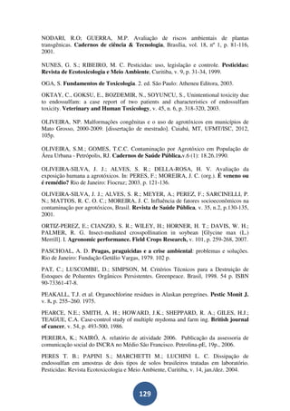 NODARI, R.O; GUERRA, M.P. Avaliação de riscos ambientais de plantas
transgênicas. Cadernos de ciência & Tecnologia, Brasília, vol. 18, nº 1, p. 81-116,
2001.

NUNES, G. S.; RIBEIRO, M. C. Pesticidas: uso, legislação e controle. Pesticidas:
Revista de Ecotoxicologia e Meio Ambiente, Curitiba, v. 9, p. 31-34, 1999.
OGA, S. Fundamentos de Toxicologia. 2. ed. São Paulo: Atheneu Editora, 2003.
OKTAY, C., GOKSU, E., BOZDEMIR, N., SOYUNCU, S., Unintentional toxicity due
to endossulfam: a case report of two patients and characteristics of endossulfam
toxicity. Veterinary and Human Toxicology, v. 45, n. 6, p. 318-320, 2003.

OLIVEIRA, NP. Malformações congênitas e o uso de agrotóxicos em municípios de
Mato Grosso, 2000-2009. [dissertação de mestrado]. Cuiabá, MT, UFMT/ISC, 2012,
105p.

OLIVEIRA, S.M.; GOMES, T.C.C. Contaminação por Agrotóxico em População de
Área Urbana - Petrópolis, RJ. Cadernos de Saúde Pública.v.6 (1): 18.26.1990.

OLIVEIRA-SILVA, J. J.; ALVES, S. R.; DELLA-ROSA, H. V. Avaliação da
exposição humana a agrotóxicos. In: PERES, F.; MOREIRA, J. C. (org.). É veneno ou
é remédio? Rio de Janeiro: Fiocruz; 2003. p. 121-136.
OLIVEIRA-SILVA, J. J.; ALVES, S. R.; MEYER, A.; PEREZ, F.; SARCINELLI, P.
N.; MATTOS, R. C. O. C.; MOREIRA, J. C. Influência de fatores socioeconômicos na
contaminação por agrotóxicos, Brasil. Revista de Saúde Pública, v. 35, n.2, p.130-135,
2001.
ORTIZ-PEREZ, E.; CIANZIO, S. R.; WILEY, H.; HORNER, H. T.; DAVIS, W. H.;
PALMER, R. G. Insect-mediated crosspollination in soybean [Glycine max (L.)
Merrill]. I. Agronomic performance. Field Crops Research, v. 101, p. 259-268, 2007.
PASCHOAL, A. D. Pragas, praguicidas e a crise ambiental: problemas e soluções.
Rio de Janeiro: Fundação Getúlio Vargas, 1979. 102 p.
PAT, C.; LUSCOMBE, D.; SIMPSON, M. Critérios Técnicos para a Destruição de
Estoques de Poluentes Orgânicos Persistentes. Greenpeace. Brasil, 1998. 54 p. ISBN
90-73361-47-8.
PEAKALL, T.J. et al. Organochlorine residues in Alaskan peregrines. Pestic Monit J.
v. 8. p. 255–260. 1975.
PEARCE, N.E.; SMITH, A. H.; HOWARD, J.K.; SHEPPARD, R. A.; GILES, H.J.;
TEAGUE, C.A. Case-control study of multiple mydoma and farm ing. British journal
of cancer, v. 54, p. 493-500, 1986.
PEREIRA, K.; NAIRÓ, A. relatório de atividade 2006. Publicação da assessoria de
comunicação social do INCRA no Médio São Francisco. Petrolina-pE, 19p., 2006.
PERES T. B.; PAPINI S.; MARCHETTI M.; LUCHINI L. C. Dissipação de
endossulfan em amostras de dois tipos de solos brasileiros tratadas em laboratório.
Pesticidas: Revista Ecotoxicologia e Meio Ambiente, Curitiba, v. 14, jan./dez. 2004.



                                        129
 