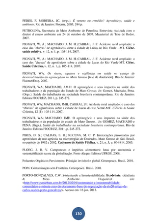 PERES, F, MOREIRA, JC. (orgs.). É veneno ou remédio? Agrotóxicos, saúde e
ambiente. Rio de Janeiro: Fiocruz, 2003; 384 p.
PETROLINA, Secretaria de Meio Ambiente de Petrolina. Entrevista realizada com o
diretor d emeio ambiente em 24 de outubro de 2007. Maaaterial de Tese de Bedor,
2007.
PIGNATI, W. A.; MACHADO, J. M. H.;CABRAL, J. F. Acidente rural ampliado: o
caso das "chuvas" de agrotóxicos sobre a cidade de Lucas do Rio Verde - MT. Ciênc.
saúde coletiva, v. 12, n. 1, p. 105-114, 2007.

PIGNATI, W. A.; MACHADO, J. M. H.;CABRAL, J. F. Acidente rural ampliado: o
caso das "chuvas" de agrotóxicos sobre a cidade de Lucas do Rio Verde-MT. Ciênc.
Saúde Coletiva, v. 12, n. 1, p. 105-114, 2007.

PIGNATI, WA. Os riscos, agravos e vigilância em saúde no espaço de
desenvolvimento do agronegócio no Mato Grosso [tese de doutorado]. Rio de Janeiro:
Fiocruz/Ensp, 2007.
PIGNATI, WA; MACHADO, J.M.H. O agronegócio e seus impactos na saúde dos
trabalhadores e da população do Estado de Mato Grosso. In: Gomez, Machado, Pena.
(Orgs.). Saúde do trabalhador na sociedade brasileira contemporânea. Rio de Janeiro:
Editora FIOCRUZ, 2011, p. 245-272.
PIGNATI, WA; MACHADO, JMH, CABRAL, JF. Acidente rural ampliado: o caso das
“chuvas” de agrotóxicos sobre a cidade de Lucas do Rio Verde-MT. Ciência & Saúde
Coletiva, 12 (1): 105-114, 2007.
PIGNATI, WA; MACHADO, JMH. O agronegócio e seus impactos na saúde dos
trabalhadores e da população do estado de Mato Grosso. . In: GOMEZ, MACHADO e
PENA (Orgs.). Saúde do trabalhador na sociedade brasileira contemporânea. Rio de
Janeiro: Editora FIOCRUZ, 2011, p. 245-272.
PIRES, D. X.; CALDAS, E. D.; RECENA, M. C. P. Intoxicações provocadas por
agrotóxicos de uso agrícola na microrregião de Dourados, Mato Grosso do Sul, Brasil,
no período de 1992 a 2002. Cadernos de Saúde Pública, v. 21, n. 3, p. 804-814, 2005.

PLOEG, J. D. V. Camponeses e impérios alimentares: lutas por autonomia e
sustentabilidade na era da globalização. Porto Alegre: Editora UFRGS, 2008.

Poluentes Orgânicos Persistentes: Poluição invisível e global. Greenpeace. Brasil, 2001.

POPs: Contaminação sem Fronteira. Greenpeace. Brasil, 2001.

PORTO-GONÇALVES, C.W. Sustentando a Insustentabilidade. Ecodebate: cidadania
&               Meio              Ambiente.               Disponível          em:
<http://www.ecodebate.com.br/2012/02/01/sustentando-a-insustentabilidade-
comentários-a-minuta-zero-do-documento-base-de-negociação-da-rio20-artigo-de-
carlos-walter-porto-goncalves/>. Acesso em: 16 jun. 2012.




                                         130
 