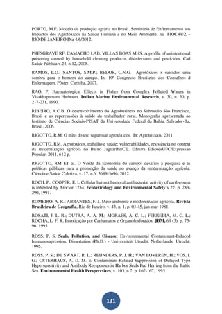 PORTO, M.F. Modelo de produção agrária no Brasil. Seminário de Enfrentamento aos
Impactos dos Agrotóxicos na Saúde Humana e no Meio Ambiente, na FIOCRUZ –
RIO DE JANEIRO Dia 4/6/2012.


PRESGRAVE RF, CAMACHO LAB, VILLAS BOAS MHS. A profile of unintentional
poisoning caused by household cleaning products, disinfectants and pesticides. Cad
Saúde Pública v.24, n.12, 2008.
RAMOS, L.O.; SANTOS, S.M.P.; BEDOR, C.N.G. Agrotóxicos x suicídio: uma
sombra para o homem do campo. In: 10º Congresso Brasileiro dos Conselhos d
Enfermagem. Pôster. Curitiba, 2007.
RAO, P. Haematological Effects in Fishes from Complex Polluted Waters in
Visakhapatnam Harbours. Indian Marine Environnental Research, v. 30, n. 30, p.
217-231, 1990.
RIBEIRO, A.C.B. O desenvolvimento do Agrobusiness no Submédio São Francisco,
Brasil e as repercussões à saúde do trabalhador rural. Monografia apresentada ao
Instituto de Ciências Sociais-PISAT da Universidade Federal da Bahia. Salvador-Ba,
Brasil, 2006.
RIGOTTO, R.M. O mito do uso seguro de agrotóxicos. In: Agrotóxicos. 2011
RIGOTTO, RM. Agrotoxicos, trabalho e saúde: vulnerabilidades, resistência no context
da modernização agrícola no Baixo Jaguaribe/CE. Editora EdiçõesUFC/Expressão
Popular, 2011, 612 p.
RIGOTTO, RM ET al. O Verde da Economia do campo: desafios à pesquisa e às
políticas públicas para a promoção da saúde no avanço da modernização agrícola.
Ciência e Saúde Coletiva, v. 17, n.6: 3689-3696, 2012.
ROCH, P., COOPER, E. L Cellular but not humoral antibacterial activity of earthworms
is inhibited by Aroclor 1254. Ecotoxicology and Environmental Safety v.22. p. 283-
290, 1991.
ROMEIRO, A. R.; ABRANTES, F. J. Meio ambiente e modernização agrícola. Revista
Brasileira de Geografia, Rio de Janeiro, v. 43, n. 1, p. 03-45, jan-mar 1981.
ROSATI, J. L. R.; DUTRA, A. A. M.; MORAES, A. C. L.; FERREIRA, M. C. L.;
ROCHA, L. F. R. Intoxicação por Carbamatos e Organofosforados. JBM, 69 (3). p. 73-
96. 1995.

ROSS, P. S. Seals, Pollution, and Oisease: Environnmental Contaminant-Induced
Immunosupression. Dissertation (Ph.D.) - Universiteit Utrecht, Netherlands. Utrecht:
1995.
ROSS, P. S.; DE SWART, R. L.; REIJNDERS, P. J. H.; VAN LOVEREN, H.; VOS, I.
G.; OSTERHAUS, A. D. M. E. Contaminant-Related Suppression of Delayed Type
Hypersensitivity and Antibody Reesponses in Harbor Seals Fed Herring from the Baltic
Sea. Environrnental Health Perspecctives, v. 103, n.2, p. 162-167, 1995.




                                       131
 