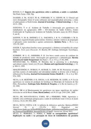 RUEGG, E. F. Impacto dos agrotóxicos sobre o ambiente, a saúde e a sociedade.
São Paulo: Ícone, 1986. 94p.
SAADEH, A. M.; ALALY, M. K.; FARSAKH, N. A.; GHANI, M. A. Clinical and
socio demographic future of acute carbamate and organophosphate poisoning: a study
of adult patients in North Jordan. Journal of toxicology - Clinical toxicology, v. 34, p.
45-51, 1996.
SANTANA, V et al. Acidente de Trabalho à intoxicação por agrotóxicos em
trabalhadores da agropecuária 2000 – 2011.Instituto de Saúde Coletiva. Centro
Colaborador de Vigilância de Acidentes de Trabalho. Salvador, marco de 2012, Edição
4, ano II.
SANTOS, V. M. R.; DONNICI, C. L.; DACOSTA, J. B. N.; CAIXEIRO, J. M. R.
Compostos organofosforados pentavalentes: histórico, métodos sintéticos de preparação
e aplicações como inseticidas e agentes antitumorais. Química Nova, v. 30, n. 1, p.
159-170, 2007.
SAUER, S. Agricultura familiar versus agronegócio: a dinâmica sociopolítica do campo
brasileiro. Texto para Discussão 30. Brasilia DF: Embrapa Informação Tecnológica,
2008.
SCHMIDT, M. L. G., GODINHO, P. H. Um breve estudo acerca do cotidiano do
trabalho de produtores rurais: intoxicações por agrotóxicos e subnotificação. Revista
Brasileira de Saúde Ocupacional, São Paulo v. 31, n. 113, p. 27-40, 2006.
SENANAYAKE, N.; PEIRES, H. Mortality due to poisoning in a developing
agricultural country: trends over 20 years. Human and experimental toxicology, v. 14,
p. 808-11, 1995.
SHALINI-SINGH, P.; DUREJA, P.; KUMAR, S.; JAIN, M. M. Persistence of alpha
and beta isomers of endosulphan and ndosulphan-sulphate in diverse soils of India as
influenced by flooding. Journal Environmental Science Health B, v. 34, n. 6, p. 965-
974, 1999.
SILVA, A. B.; REZENDE, S. B.; SOUSA, A. R.; RESENDE, M.; LEITE, A. P. Uso de
agrotóxicos no sistema de produção de hortaliças no Município de Camocim de São
Félix, Pernambuco. Embrapa Solos Boletim de Pesquisa, n. 6, Rio de Janeiro, p. 01-
22, 1999.

SILVA, DR et al. Monitoramento de agrotóxicos em águas superficiais de regiões
orizícolas no sul do Brasil. Cienc. Rural [online]. vol.39, n.9, pp. 2383-2389, 2009.

SILVA, JM, NOVATO-SILVA, FARIA, HP e PINHEIRO, TMM. Agrotóxico e
trabalho: uma combinação perigosa para a saúde do trabalhador rural. Ciência & Saúde
Coletiva; 10 (4): 891-904, 2005.

SILVA, M.F.O; COSTA, L.M. A indústria de defensivos agrícolas. Química.BNDES
Setorial       35,      p.      233-276.       2012.         Disponível       em:
<http://www.bndes.gov.br/SiteBNDES/bndes/bndes_pt/Institucional/Publicacoes/Consu
lta_Expressa/Tipo/BNDES_Setorial/201203_07.html>. Acesso em: 20 mai 2012.
SILVA, T.; MOREIRA, J.; PERES, F. Serão os carrapaticidas agrotóxicos?
Implicações na saúde e na percepção de riscos de trabalhadores da pecuária



                                         132
 
