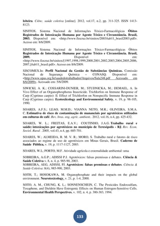 leiteira. Ciênc. saúde coletiva [online]. 2012, vol.17, n.2, pp. 311-325. ISSN 1413-
8123.
SINITOX. Sistema Nacional de Informações Tóxico-Farmacológicas Óbitos
Registrados de Intoxicação Humana por Agente Tóxico e Circunstância. Brasil,
2003. Disponível em: <http://www.fiocruz.br/sinitox/2003/tab11_brasil2003.pdf>.
Acesso em: 8/6/2009.

SINITOX. Sistema Nacional de Informações Tóxico-Farmacológicas Óbitos
Registrados de Intoxicação Humana por Agente Tóxico e Circunstância. Brasil,
2009.                                 Disponível                               em:
<http://www.fiocruz.br/sinitox/[1997,1998,1999,2000,2001,2002,2003,2004,2005,2006,
2007,]/tab11_brasil.pdf>. Acesso em 8/6/2009.
SISCOMEX.In: Perfil Nacional da Gestão de Substâncias Químicas. Comissão
Nacional    de     Segurança     Química     –    CONASQ.       Disponível em:
<http://www.opas.org.br/saudedotrabalhador/Arquivos/Sala248.pdf   Acessado  em
8/6/2009>. Acessado em: 5/6/2009.
SIWICKI, A. K.; COSSARINI-DUNIER, M.; STUDNICKA, M.; DEMAEL, A. In
Vivo Effect of an Organophosphorus Insecticide. TrichIorfon on Immune Response of
Carp (Cyprinus carpio): lI. Effect of TrichIorfon on Nonspecific Immune Response in
Carp (Cyprinus carpio). Ecotoxiicology and Environmental Safety, v. 19, p. 98-105,
1990.
SOARES, A.F.S.; LEAO, M.M.D.; VIANNA NETO, M.R.; OLIVEIRA, S.M.A.
C. Estimativa de risco de contaminação de mananciais por agrotóxicos utilizados
em culturas de café. Rev. bras. eng. agríc. ambient.. 2012, vol.16, n.4, pp. 425-432.
SOARES, W. L.; FREITAS, E.A.V.; COUTINHO, J.A.G. Trabalho rural e
saúde: intoxicações por agrotóxicos no município de Teresópolis - RJ. Rev. Econ.
Sociol. Rural . 2005, vol.43, n.4, pp. 685-701.
SOARES, W.; ALMEIDA, R. M. V. R.; MORO, S. Trabalho rural e fatores de risco
associados ao regime de uso de agrotóxicos em Minas Gerais, Brasil. Caderno de
Saúde Pública, v. 19, p. 1117-1127, 2003.
SOARES, W.L; PORTO, M.F. Atividade agrícola e externalidade ambiental: uma
SOBREIRA, A.G.P.; ADISSI P.J. Agrotóxicos: falsas premissas e debates. Ciência &
Saúde Coletiva v. 8, n. 4, p. 985-90, 2003.
SOBREIRA, AEG, ADISSI, PJ. Agrotóxicos: falsas premissas e debates. Ciência &
Saúde Coletiva: 8(4), 985-990, 2003.
SOTH, T.; HOSOKAWA, M. Organophosphate and their impacts on the global
environment. Neurotoxicology, v. 21, p. 1-4, 2000.
SOTO, A. M., CHUNG, K. L.; SONNENSCHEIN, C. The Pesticides Endossulfam,
Toxaphene, and Dieldrin Have Estrogenic Effects on Human Estrogen-Sensitive Cells.
Environmental Health Perspectives, v. 102, n. 4, p. 380-383, 1994.




                                        133
 