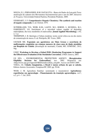 SOUZA, E.J., FERNANDES, B.M. DATALUTA – Banco de Dados da Luta pela Terra:
atualização do cadastro dos Movimentos Socioterritoriais para o ano de 2007. Relatório
de Pesquisa. Universidade Federal Paulista, Presidente Prudente, 2009.
STODDART, J. F. Comprehensive Organic Chemistry: The synthesis and reaction
of organic compounds. 6. ed. Oxford, 1979.

SUTHERLAND, T.D.; WEIR, K.M.; LACEY, M.J.; HORNE, I.; RUSSELL, R.J.;
OAKESHATT, J.G. Enrichment of a microbial culture capable of degrading
endosulphate, the toxic metabolite of endossulfan. Jounal Applied Microbiology, v.92,
n. 3, p.
THOMPSON, J. B. Ideologia e Cultura moderna: teoria social crítica na era dos meios
de comunicação de massa. 8. ed. Petrópolis, RJ: Vozes, 2009.
UECKER ME. Exposição aos agrotóxicos em Mato Grosso e ocorrência de
malformações congênitas em crianças menores de cinco anos de idade atendidas
em Hospitais de Cuiabá. [dissertação de mestrado]. Cuiabá, MT, UFMT/ISC, 2012,
94p.
UNEP. Workshop to Develop a Global POPs Monitoring Programme to Support
the Effectiveness Evaluation of the Stockholm Convention. UNEP, Geneva, 2003.
US EPA – ENVIRONMENTAL PROTECTION AGENCY. [Reregistration
Eligibility Decision for Endossulfam], nov. 2002. Disponível em:
<http://www.epa.gov/oppsrrd1/REDs/endossulfam_red.pdf>. Acesso em 03/03/ 2009.
VEIGA, J.E. Cidades Imaginárias, o Brasil é menos urbano do que se calcula.
Editora Autores Associados. Campinas/SP, 2002. pp. 59-66.
WEID, J. M. Agricultura Familiar: sustentando o insustentável. Agriculturas:
experiências em agroecologia - Financiamento da transição agroecológica. vol.7,
n.2. p 4 – 7. Jul. 2010.




                                        134
 