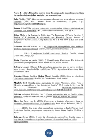 Anexo I - Lista bibliográfica sobre o tema do campesinato na contemporaneidade
do atual modelo agrícola e a relação com os agrotóxicos

Bello, Walden (2007). Os pequenos camponeses lutam contra os paradigmas modernos
obsoletos. Quito, ALAI, América Latina en Movimiento, 27 julho, 7 p.;
http://alainet.org/active/18832&lang=es

Borras, S. Jr (2009). Agrarian change and peasant studies: changes, continuities and
challenges – an introduction, JPS (Journal of Peasant Studies), 36:1, pp. 5-31.

Calus, Mieke e Huylenbroeck, Guido Van. The Persistence of Family Farming: A
Review of Explanatory Socio-economic and Historical Factors. Journal of
Comparative Family Studies. Comp Fam Stud 41 nº 5 Aut 2010; p. 639-660. Gent,
Belgium.

Carvalho, Horacio Martins (2012). O campesinato contemporâneo como modo de
produção e como classe social. Curitiba, março, mimeo (vários sites), 43 p.

_________ (2011). A conjuntura brasileira no campo. Sumário. Curitiba, mimeo
(vários sites), março, 9 p.

Costa, Francisco de Assis (2008). A Especificidade Camponesa: Um trajeto de
pensamento que se projeta no futuro. Belém, NAEA, UFPA, mimeo.

Delcourt, Laurent. El futuro de las agriculturas campesinas ante las nuevas presiones
sobre la tierra. Lovaina la Nueva (Bélgica), CETRI, Agriculturas Campesinas, 14 de
diciembre de 2010.

Guzmán, Eduardo Sevilla e Molina, Manuel González (2005). Sobre a evolução do
conceito de campesinato. Brasília, Via Campesina do Brasil, março.

Magdoff, Fred. Comida como mercadoria, in seção Alimentos, artigo Fome e
Mercado, reproduzido na revista Retratos do Brasil nº. 55, fevereiro de 2012, pp. 24-
31.              Disponível              em:               http://www.no-patents-on-
seeds.org/index.php?option=com_content&task=view&id=1&Itemid=27

Oliveira, Ariovaldo Umbelino (2011). É uma mentira dizer que no Brasil a terra é
produtiva”, Entrevista a IHU on-line, 10 janeiro. www.ihu.unisinos.br/.../39669

Ploeg, Jan Dowe von der (2008). Camponeses e impérios alimentares: lutas por
autonomia e sustentabilidade na era da globalização. Porto Alegre, Editora da UFRGS.

_______. (2009). Sete teses sobre a agricultura camponesa, in Paulo Petersen (org).
Agricultura familiar camponesa na construção do futuro. Rio de Janeiro: AS-PTA, p.
17-32.

Teixeira, Gerson (2011). O mito da eficiência do agronegócio. Brasília, maio, in
http://www.viomundo.com.br/politica/gerson-teixeira-o-mito-da-eficiencia-do-
agronegocio.html




                                        135
 