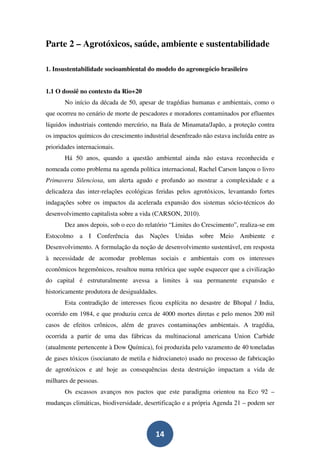 Parte 2 – Agrotóxicos, saúde, ambiente e sustentabilidade

1. Insustentabilidade socioambiental do modelo do agronegócio brasileiro


1.1 O dossiê no contexto da Rio+20
       No início da década de 50, apesar de tragédias humanas e ambientais, como o
que ocorreu no cenário de morte de pescadores e moradores contaminados por efluentes
líquidos industriais contendo mercúrio, na Baía de Minamata/Japão, a proteção contra
os impactos químicos do crescimento industrial desenfreado não estava incluída entre as
prioridades internacionais.
       Há 50 anos, quando a questão ambiental ainda não estava reconhecida e
nomeada como problema na agenda política internacional, Rachel Carson lançou o livro
Primavera Silenciosa, um alerta agudo e profundo ao mostrar a complexidade e a
delicadeza das inter-relações ecológicas feridas pelos agrotóxicos, levantando fortes
indagações sobre os impactos da acelerada expansão dos sistemas sócio-técnicos do
desenvolvimento capitalista sobre a vida (CARSON, 2010).
       Dez anos depois, sob o eco do relatório “Limites do Crescimento”, realiza-se em
Estocolmo a I Conferência das Nações Unidas sobre Meio Ambiente e
Desenvolvimento. A formulação da noção de desenvolvimento sustentável, em resposta
à necessidade de acomodar problemas sociais e ambientais com os interesses
econômicos hegemônicos, resultou numa retórica que supõe esquecer que a civilização
do capital é estruturalmente avessa a limites à sua permanente expansão e
historicamente produtora de desigualdades.
       Esta contradição de interesses ficou explícita no desastre de Bhopal / India,
ocorrido em 1984, e que produziu cerca de 4000 mortes diretas e pelo menos 200 mil
casos de efeitos crônicos, além de graves contaminações ambientais. A tragédia,
ocorrida a partir de uma das fábricas da multinacional americana Union Carbide
(atualmente pertencente à Dow Química), foi produzida pelo vazamento de 40 toneladas
de gases tóxicos (isocianato de metila e hidrocianeto) usado no processo de fabricação
de agrotóxicos e até hoje as consequências desta destruição impactam a vida de
milhares de pessoas.
       Os escassos avanços nos pactos que este paradigma orientou na Eco 92 –
mudanças climáticas, biodiversidade, desertificação e a própria Agenda 21 – podem ser



                                         14
 