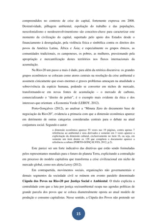compreendidos no contexto de crise do capital, fortemente expressa em 2008.
Destrutividade, pilhagem ambiental, espoliação do trabalho e das populações,
neocolonialismo e neodesenvolvimentismo são conceitos-chave para caracterizar este
momento da civilização do capital, suportado pelo apoio dos Estados desde o
financiamento à desregulação, pela violência física e simbólica contra os direitos dos
povos da América Latina, África e Ásia; e especialmente os grupos étnicos, as
comunidades tradicionais, os camponeses, os pobres, as mulheres, pressionando pela
apropriação e mercantilização destes territórios nos fluxos internacionais da
acumulação.
       Na Rio+20 um passo a mais é dado, para além da retórica discursiva: os grandes
grupos econômicos se colocam como atores centrais na resolução da crise ambiental e
assumem cinicamente que esses enormes e graves problemas ameaçam na atualidade a
sobrevivência da espécie humana, podendo se converter em nichos de mercado,
transformando-se em novas fontes de acumulação – o mercado de carbono,
comercializando o “direito de poluir”, é o exemplo mais evidente da ética e dos
interesses que orientam a Economia Verde (LEROY, 2012).
       Porto-Gonçalves (2012), ao analisar a “Minuta Zero do documento base de
negociação da Rio+20”, evidencia a primazia com que a dimensão econômica aparece
em detrimento de outras categorias consideradas centrais para o debate na atual
conjuntura social. Segundo o autor:
                       a dimensão econômica aparece 55 vezes nas 19 páginas, contra apenas 7
                       referências ao ambiental e seus derivados e somente em 3 vezes aparece a
                       explicitação da dimensão cultural, exclusivamente no item 16, ou seja, em
                       somente um item dentre os 128 que compõem o documento aparece a
                       referência a cultura (PORTO-GONÇALVES, 2012, p.2).

       Este parece ser um forte indicativo das diretivas que estão sendo formuladas
pelos representantes mundiais para o futuro do planeta Terra, explicitando a contradição
em processo do modelo capitalista que transforma a crise civilizacional em nicho de
mercado global, como nos alerta Leroy (2012).
       Em contrapartida, movimentos sociais, organizações não governamentais e
demais segmentos da sociedade civil se reúnem em evento paralelo denominado
Cúpula dos Povos na Rio+20 por Justiça Social e Ambiental. O título explicita a
centralidade com que a luta por justiça socioambiental ocupa nas agendas políticas de
grande parcela dos povos que se coloca diametralmente oposta ao atual modelo de
produção e consumo capitalistas. Nesse sentido, a Cúpula dos Povos não pretende ser




                                            15
 