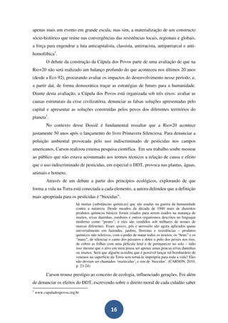 apenas mais um evento em grande escala, mas sim, a materialização de um constructo
sócio-histórico que reúne nas convergências das resistências locais, regionais e globais,
a força para engendrar a luta anticapitalista, classista, antirracista, antipatriarcal e anti-
homofóbica1.
          O debate da construção da Cúpula dos Povos parte de uma avaliação de que na
Rio+20 não será realizado um balanço profundo do que aconteceu nos últimos 20 anos
(desde a Eco 92), procurando avaliar os impactos do desenvolvimento nesse período, e,
a partir daí, de forma democrática traçar as estratégias de futuro para a humanidade.
Diante desta avaliação, a Cúpula dos Povos está organizada sob três eixos: avaliar as
causas estruturais da crise civilizatória, denunciar as falsas soluções apresentadas pelo
capital e apresentar as soluções construídas pelos povos dos diferentes territórios do
planeta1.
          No contexto desse Dossiê é fundamental ressaltar que a Rio+20 acontece
justamente 50 anos após o lançamento do livro Primavera Silenciosa. Para denunciar a
poluição ambiental provocada pelo uso indiscriminado de pesticidas nos campos
americanos, Carson realizou extensa pesquisa científica. Em seu trabalho soube mostrar
ao público que não estava acostumado aos termos técnicos a relação de causa e efeito
que o uso indiscriminado de pesticidas, em especial o DDT, provoca nas plantas, águas,
animais e homens.
          Através de um debate a partir dos princípios ecológicos, explorando de que
forma a vida na Terra está conectada a cada elemento, a autora defendeu que a definição
mais apropriada para os pesticidas é “biocidas”.
                           há muitas [substâncias químicas] que são usadas na guerra da humanidade
                           contra a natureza. Desde meados da década de 1940 mais de duzentos
                           produtos químicos básicos foram criados para serem usados na matança de
                           insetos, ervas daninhas, roedores e outros organismos descritos no linguajar
                           moderno como “pestes”, e eles são vendidos sob milhares de nomes de
                           marcas diferentes. Esses sprays, pós e aerossóis são agora aplicados quase
                           universalmente em fazendas, jardins, florestas e resistências – produtos
                           químicos não seletivos, com o poder de matar todos os insetos, os “bons” e os
                           “maus”, de silenciar o canto dos pássaros e deter o pulo dos peixes nos rios,
                           de cobrir as folhas com uma película letal e de permanecer no solo – tudo
                           isso mesmo que o alvo em mira possa ser apenas umas poucas ervas daninhas
                           ou insetos. Será que alguém acredita que é possível lançar tal bombardeio de
                           venenos na superfície da Terra sem torná-la imprópria para toda a vida? Eles
                           não deviam ser chamados ‘inseticidas’, e sim de ‘biocidas’. (CARSON, 2010,
                           p. 23-24)

          Carson trouxe prestígio ao conceito de ecologia, influenciado gerações. Foi além
de denunciar os efeitos do DDT, escrevendo sobre o direito moral de cada cidadão saber
1
    www.cupuladospovos.org.br



                                                 16
 