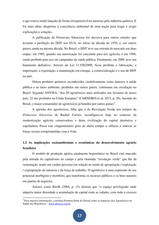 o que estava sendo lançado de forma irresponsável na natureza pela indústria química. E
foi mais além, despertou a consciência ambiental de uma nação para reagir e exigir
explicações e soluções.
        A publicação de Primavera Silenciosa foi decisiva para outros estudos que
levaram a proibição do DDT nos EUA, no início da década de 1970, e, em outros
países, ainda na mesma década. No Brasil, o DDT teve sua retirada do mercado em duas
etapas: em 1985, quando sua autorização foi cancelada para uso agrícola; e em 1998,
sendo proibido para uso em campanhas de saúde pública. Finalmente, em 2009, teve seu
banimento definitivo. Através da Lei 11.936/2009, ficou proibida a fabricação, a
importação, a exportação, a manutenção em estoque, a comercialização e o uso de DDT
no país.
        Outros produtos químicos reconhecidos cientificamente como danosos à saúde
pública e ao meio ambiente, proibidos em outros países, continuam em circulação no
Brasil. Segundo ANVISA, “dos 50 agrotóxicos mais utilizados nas lavouras de nosso
país, 22 são proibidos na União Europeia” (CARNEIRO et al, 2012, p. 20), fazendo do
Brasil, o maior consumidor de agrotóxicos já banidos por outros países2.
        A questão dos agrotóxicos, filha que é da Revolução Verde nos tempos da
Primavera Silenciosa de Rachel Carson, reconfigura-se hoje no contexto da
modernização agrícola conservadora e desta civilização do capital destrutiva e
espoliadora. Possa este cinquentenário grito de alerta romper o silêncio e renovar as
forças sociais comprometidas com a Vida.


1.2 As implicações socioambientais e econômicas do desenvolvimento agrário
brasileiro
        O modelo de produção agrária atualmente hegemônico no Brasil está marcado
pela entrada do capitalismo no campo e pela chamada “revolução verde” que lhe dá
sustentação, tendo um caráter perverso em relação ao modo de apropriação / exploração
/ expropriação da natureza e da força de trabalho. O agrotóxico é uma expressão de seu
potencial morbígeno e mortífero, que transforma os recursos públicos e os bens naturais
em janelas de negócios.
        Autores como Breilh (2004, p. 15) alertam que “o espaço privilegiado onde
adquiria maior densidade a acumulação de capital eram as cidades, com todo o excesso

2
 Para maiores informações, consultar Primeira Parte do Dossiê sobre os Impactos dos Agrotóxicos na
Saúde dos Brasileiros – www.abrasco.org.br.



                                                 17
 
