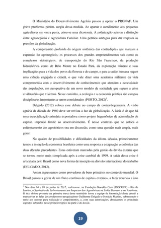 O Ministério do Desenvolvimento Agrário passou a operar o PRONAF. Um
grave problema, porém, surgiu dessa medida. Ao apartar o atendimento aos pequenos
agricultores em outra pasta, criou-se uma dicotomia. A polarização acirrou a distinção
entre agronegócio e Agricultura Familiar. Uma política ambígua para dar resposta às
pressões da globalização.
         A compreensão profunda da origem sistêmica das contradições que marcam a
expansão do agronegócio, os processos dos grandes empreendimentos tais como os
complexos siderúrgicos, de transposição do Rio São Francisco, da produção
hidroelétrica como de Belo Monte no Estado Pará, da exploração mineral e suas
implicações para a vida dos povos da floresta e do campo, e para a saúde humana requer
uma ciência engajada e cidadã, o que vale dizer uma academia militante da vida
comprometida com o desenvolvimento de conhecimentos que atendam a necessidade
das populações, em perspectiva de um novo modelo de sociedade que supere a crise
civilizatória que vivemos. Nesse caminho, a ecologia e a economia política são campos
disciplinares importantes a serem considerados (PORTO, 2012)3.
         Delgado (2012) coloca esse debate no campo da contra-hegemonia. A visão
agrária da década de 1980 deve ser revista a luz da globalização. A ideia é de que há
uma especialização primária exportadora como projeto hegemônico de acumulação de
capital, impondo limite ao desenvolvimento. É nesse contexto que se coloca o
enfrentamento dos agrotóxicos ora em discussão, como uma questão mais ampla, mais
geral.
         No quadro de possibilidades e dificuldades da última década, primeiramente
temos a inserção da economia brasileira como uma resposta a estagnação econômica das
duas décadas precedentes. Estas estiveram marcadas pela gestão da dívida externa que
se tornou muito mais complicada após a crise cambial de 1999. A saída dessa crise é
articulada pelo Brasil como nova forma de inserção na divisão internacional do trabalho
(DELGADO, 2012).
         Assim ingressamos como provedores de bens primários no comércio mundial. O
Brasil passou a gozar de um fluxo contínuo de capitais externos, a fazer reservas e isto

3
  Nos dias 04 e 05 de junho de 2012, realizou-se, na Fundação Oswaldo Cruz (FIOCRUZ) - Rio de
Janeiro, o Seminário de Enfrentamento aos Impactos dos Agrotóxicos na Saúde Humana e no Ambiente.
O rico debate presente na primeira mesa deste seminário levou a equipe de formulação deste dossiê a
transcrever as falas dos professores-pesquisadores Guilherme Delgado e Horácio Martins, submetendo o
texto aos autores para validação e complementos, e, com suas autorizações, destacamos os principais
aspectos debatidos nesse primeiro tópico da parte 2 do dossiê.




                                                19
 