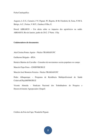Ficha Catalográfica



Augusto, L G S.; Carneiro, F F; Pignati, W; Rigotto, R M; Friedrich, K; Faria, N M X.
Búrigo, A.C.; Freitas, V.M.T.; Guiducci Filho, E.

Dossiê ABRASCO – Um alerta sobre os impactos dos agrotóxicos na saúde.
ABRASCO, Rio de Janeiro, junho de 2012. 2ª Parte. 135p.




Colaboradores do documento:




Ada Cristina Pontes Aguiar – Núcleo TRAMAS/UFC

Guilherme Delgado – IPEA

Horácio Martins de Carvalho - Consultor de movimentos sociais populares no campo

Marcelo Firpo Porto – ENSP/FIOCRUZ

Marcelo José Monteiro Ferreira - Núcleo TRAMAS/UFC

Pedro Albuquerque – Programa de Residência Multiprofissional de Saúde
Coletiva/CPqAM/FIOCRUZ

Vicente   Almeida     -   Sindicato   Nacional   dos   Trabalhadores   de   Pesquisa   e
Desenvolvimento Agropecuário (Sinpaf)




Créditos da Foto da Capa: Wanderlei Pignati.




                                           2
 