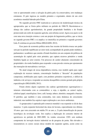 vem se apresentando como a salvação da pátria pela via conservadora, sem mudanças
estruturais. O país ingressa no modelo primário e exportador, dentro de um ciclo
econômico mundial liderado pela China.
       No segundo governo FHC rearticula-se o processo de modernização técnica da
agropecuária, que se fizera pelos militares no período de 1960-70. Reestrutura-se a
aliança das cadeias agroindustriais, da grande propriedade fundiária e do Estado
promovendo um estilo de expansão agrícola, sem reforma social. Agora esse pacto se dá
com uma nova inserção externa e com um projeto de hegemonia política, que se inicia
no segundo governo FHC e se amplia e se intensifica no primeiro e segundo governos
Lula. E continua no governo Dilma (DELGADO, 2012).
       Esse pacto de economia política nesta fase recente da história trouxe um poder
sem par no período republicano ao setor rural, acompanhado de grande poder midiático,
parlamentar e acadêmico que enreda o Estado brasileiro em um conjunto de políticas de
acumulação de capital pelo setor primário, que captura recursos primários e renda
fundiária ligada ao setor externo. Um processo de caráter altamente concentrador da
propriedade e da renda fundiária para responder a uma pressão externa por ajustamento
das transações de mercadorias e serviços.
       No atual estagio de nossa dependência externa, esse modelo apela para super
exploração de recursos naturais, concentração fundiária e “descarte” de populações
campesinas, mobilizados para suprir, com produtos primários exportáveis, o déficit da
indústria e de serviços e responder ao enorme desequilíbrio externo gestado pela própria
especialização (DELGADO, 2012).
       Foram eleitos alguns segmentos das cadeias agroindustriais (agronegócios) e
minerais relacionadas com as commodities: a soja, o algodão, as carnes/ rações,
celulose/ papel, etanol/açúcar, ferro, café, laranja, tabaco, alumínio, manganês e bauxita.
O petróleo, que também é uma commodity, tem outra dinâmica de crescimento
industrial, mas também fica sujeita à super exploração e aos riscos ambientais.
       A agropecuária é capturada pelo comercio mundial e sua expansão se dá de duas
maneiras: 1) pela expansão horizontal das áreas de lavoura, especialmente nos últimos
10 anos, que vem crescendo em média 5% ao ano; e, 2) pela intensificação do pacote
tecnológico da revolução verde. Isto explica a duplicação do consumo interno de
agrotóxicos no período de 2003-2009. As vendas cresceram 130% sem nenhum
componente de inovação técnico industrial ou de pesquisa de ponta. São elevados e
insustentáveis os custos sociais desse modelo de expansão agrária, assim como na


                                            20
 