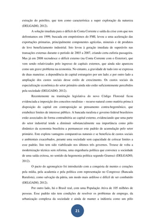 extração do petróleo, que tem como característica a super exploração da natureza
(DELGADO, 2012).
         A solução imediata para o déficit de Conta Corrente e saída da crise com que nos
defrontamos em 1999, buscada em empréstimos do FMI, levou a uma aceleração das
exportações primarias, principalmente componentes agrícolas, minerais e de produtos
de leve beneficiamento industrial. Isto levou à geração imediata de superávits nas
transações externas durante o período de 2003 a 2007, criando certa euforia passageira.
Mas já em 2008 recrudesce o déficit externo (na Conta Corrente com o Exterior), que
vem sendo relativizados pelo ingresso de capitais externos, que ainda não apareceu
como um grave problema na economia. No entanto, a gravidade de tudo isto se expressa
de duas maneiras: a dependência de capital estrangeiro por um lado; e por outro lado a
ampliação dos custos sociais desse estilo de crescimento. Os custos sociais da
especialização econômica do setor primário ainda não estão suficientemente percebidos
pela sociedade (DELGADO, 2012).
         Recentemente na tramitação legislativa do novo Código Florestal ficou
evidenciada a imposição dos conceitos ruralistas – recurso natural como matéria prima à
disposição do capital em contraposição ao pensamento contra-hegemônico, que
estabelece limites de interesse público. A bancada ruralista e governo federal brasileiros
estão associados de forma contraditória ao capital externo, evidenciando que uma parte
do setor industrial tende a diminuir substancialmente sua importância como pólo
dinâmico da economia brasileira a permanecer este padrão de acumulação pelo setor
primário. Este explora vantagens comparativas naturais e se beneficia de custos sociais
e ambientais exacerbados, perante uma sociedade sem capacidade de colocar limites a
esse padrão. Isto tem sido viabilizado nos últimos três governos. Trouxe de volta a
modernização técnica sem reforma, uma engenharia política que convence a sociedade
de uma saída exitosa, no sentido da hegemonia política segundo Gramsci (DELGADO,
2012).
         O pacto do agronegócio foi introduzido com a conquista de mentes e corações
pela mídia, pela academia e pela política com representação no Congresso (Bancada
Ruralista), como salvação da pátria, um modo mais ardiloso e difícil de ser combatido
(DELGADO, 2012).
         Por outro lado, há o Brasil real, com uma População Ativa de 105 milhões de
pessoas. Esse padrão não tem condições de resolver os problemas de emprego, da
urbanização complexa da sociedade e ainda de manter a indústria como um pólo


                                           21
 
