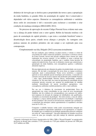 dinâmico de inovação que se desloca para a propriedade das terras e para a apropriação
da renda fundiária, os grandes filões da acumulação de capital. Isto é conservador e
depredador sob vários aspectos. Denunciar as consequências ambientais e sanitárias
desse estilo de crescimento é útil e necessário para esclarecer a sociedade e criar
condições de mudança estratégica (DELGADO, 2012).
        No processo de aprovação do recente Código Florestal ficou evidente mais uma
vez a aliança do poder federal com o setor agrário. Refém da bancada ruralista e do
pacto de acumulação de capital primário, o que resta a sociedade brasileira? tentar a
desarticulação desse pacto, criando novas alianças e posições. As vantagens com
praticas naturais de produtos primários são um campo a ser explorado para essa
contraposição.
        Complementando sua fala, Delgado (2012) acrescenta textualmente:
                          Em tais condições, para viabilizar, no plano externo, o volume e o ritmo de
                          crescimento dos saldos comerciais primários, necessárias à solvência externa
                          da Conta Corrente, haverá uma pressão endógena desse sistema por super
                          exploração dos recursos naturais. A isto também se soma a pressão por
                          concentração da propriedade fundiária, que é também forma peculiar de
                          captura da renda da terra. Esses são os elementos cruciais que caracterizam a
                          apropriação da renda fundiária, com conseqüências agrárias e ambientais
                          altamente negativas.

                          Há uma dupla pressão por obtenção de ganhos de produtividade com recursos
                          naturais. De um lado a incorporação de novas áreas ao espaço econômico
                          explorado, atual e potencialmente. Nestes novos territórios, a expansão
                          agrícola se inicia adotando pacote tecnológico pré-existente, e exercendo um
                          consumo crescente de recursos naturais não produzidos pelo trabalho humano
                          – solos, água, biodiversidade, florestas nativas, luminosidade, condições
                          climáticas, etc. De outro lado, nas zonas de agricultura já consolidada, haverá
                          certamente pressão crescente por aumento de produtividade do trabalho
                          mediante intensificação do pacote tecnológico agroquímico, com
                          conseqüências ambientais também predatórias sobre o meio ambiente.

                          Por sua vez, à dinâmica de crescimento da produtividade física da
                          agropecuária nas zonas consolidadas ou nas zonas de nova incorporação
                          fundiária, não há evidência de correspondência com aumentos de salário,
                          nem tampouco de elevação do emprego de trabalhadores não qualificados,
                          vinculados ao crescimento da produção. Em outros termos, a taxa de salário,
                          o emprego e a massa salarial geradas no processo de produção e exportação
                          de bens primários4 não crescem ou até decrescem, enquanto que a produção e
                          a exportação das principais cadeias agroindustriais se expandem a elevadas
                          taxas de 8 a 10% .a.a.

                          Conquanto o trabalho humano venha sendo crescentemente mitigado nos
                          processos produtivos tipicamente capitalistas ou de agronegócio, as relações
                          de trabalho que se estabelecem na produção agropecuária parecem configurar
                          um estilo de “super-exploração”, seja pela imposição de jornadas excessivas
                          (corte de cana, por exemplo), seja pelo manejo de materiais agrotóxicos

4
 Segundo a informação dos Censos Agropecuários de 1996 e 2006 o “Pessoal Ocupado” na agropecuária
decresceu na década inter censitária (-7,2%) passando de 17,85 para milhões de pessoas em 1996 para
16,57 milhões em 2006.



                                                 22
 