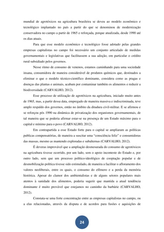 mundial de agrotóxicos na agricultura brasileira se deveu ao modelo econômico e
tecnológico implantado no país a partir do que se denominou de modernização
conservadora no campo a partir de 1965 e reforçada, porque atualizada, desde 1990 até
os dias atuais.
         Para que esse modelo econômico e tecnológico fosse adotado pelas grandes
empresas capitalistas no campo foi necessário um conjunto articulado de medidas
governamentais e legislativas que facilitassem a sua adoção, em particular o crédito
rural subsidiado pelos governos.
         Nesse ritmo de consumo de venenos, estamos caminhando para uma sociedade
insana, consumidora de maneira considerável de produtos químicos que, destinados a
eliminar o que o modelo técnico-científico dominante, considera como as pragas e
doenças das plantas e animais, acabam por contaminar também os alimentos e reduzir a
biodiversidade (CARVALHO, 2012).
         Esse processo de utilização de agrotóxicos na agricultura, iniciado muito antes
de 1965, mas, a partir dessa data, empregado de maneira massiva e indiscriminada, teve
amplo respaldo dos governos, então no âmbito da ditadura civil-militar. E se afirmou e
se reforçou pós 1990 na dinâmica de privatização dos organismos governamentais, de
tal maneira que se poderia afirmar estar-se na presença de um Estado máximo para o
capital e mínimo para o povo (CARVALHO, 2012).
         Em contrapartida a esse Estado forte para o capital se ampliaram as políticas
publicas compensatórias, de maneira a suscitar uma “consciência feliz” e consumidoras
das massas, mesmo as mantendo exploradas e subalternas (CARVALHO, 2012).
         É deveras improvável que a ampliação desmesurada do consumo de agrotóxicos
na agricultura tivesse ocorrido, por um lado, sem o apoio inconteste do Estado e, por
outro lado, sem que um processo político-ideológico de cooptação popular e de
desmobilização política tivesse sido estimulado, de maneira a facilitar o afloramento dos
valores neoliberais, entre os quais, o consumo do efêmero e a perda da memória
histórica. Apesar do clamor dos ambientalistas e de alguns setores populares mais
atentos à sanidade dos alimentos, poderia sugerir que mantida a atual tendência
dominante é muito provável que estejamos no caminho da barbárie (CARVALHO,
2012).
         Constata-se uma forte concentração entre as empresas capitalistas no campo, ou
a elas relacionadas, através da disputa e de acordos para fusões e aquisições de




                                           24
 