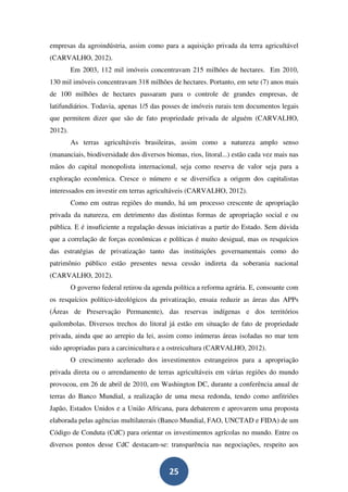 empresas da agroindústria, assim como para a aquisição privada da terra agricultável
(CARVALHO, 2012).
         Em 2003, 112 mil imóveis concentravam 215 milhões de hectares. Em 2010,
130 mil imóveis concentravam 318 milhões de hectares. Portanto, em sete (7) anos mais
de 100 milhões de hectares passaram para o controle de grandes empresas, de
latifundiários. Todavia, apenas 1/5 das posses de imóveis rurais tem documentos legais
que permitem dizer que são de fato propriedade privada de alguém (CARVALHO,
2012).
         As terras agricultáveis brasileiras, assim como a natureza amplo senso
(mananciais, biodiversidade dos diversos biomas, rios, litoral...) estão cada vez mais nas
mãos do capital monopolista internacional, seja como reserva de valor seja para a
exploração econômica. Cresce o número e se diversifica a origem dos capitalistas
interessados em investir em terras agricultáveis (CARVALHO, 2012).
         Como em outras regiões do mundo, há um processo crescente de apropriação
privada da natureza, em detrimento das distintas formas de apropriação social e ou
pública. E é insuficiente a regulação dessas iniciativas a partir do Estado. Sem dúvida
que a correlação de forças econômicas e políticas é muito desigual, mas os resquícios
das estratégias de privatização tanto das instituições governamentais como do
patrimônio público estão presentes nessa cessão indireta da soberania nacional
(CARVALHO, 2012).
         O governo federal retirou da agenda política a reforma agrária. E, consoante com
os resquícios político-ideológicos da privatização, ensaia reduzir as áreas das APPs
(Áreas de Preservação Permanente), das reservas indígenas e dos territórios
quilombolas. Diversos trechos do litoral já estão em situação de fato de propriedade
privada, ainda que ao arrepio da lei, assim como inúmeras áreas isoladas no mar tem
sido apropriadas para a carcinicultura e a ostreicultura (CARVALHO, 2012).
         O crescimento acelerado dos investimentos estrangeiros para a apropriação
privada direta ou o arrendamento de terras agricultáveis em várias regiões do mundo
provocou, em 26 de abril de 2010, em Washington DC, durante a conferência anual de
terras do Banco Mundial, a realização de uma mesa redonda, tendo como anfitriões
Japão, Estados Unidos e a União Africana, para debaterem e aprovarem uma proposta
elaborada pelas agências multilaterais (Banco Mundial, FAO, UNCTAD e FIDA) de um
Código de Conduta (CdC) para orientar os investimentos agrícolas no mundo. Entre os
diversos pontos desse CdC destacam-se: transparência nas negociações, respeito aos


                                           25
 