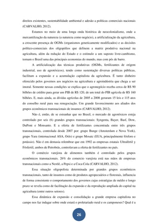 direitos existentes, sustentabilidade ambiental e adesão a políticas comerciais nacionais
(CARVALHO, 2012).
       Estamos no meio de uma longa onda histórica de neocolonialismo, onde a
mercantilização da natureza (a natureza como negócio), a artificialização da agricultura,
a crescente presença de OGMs (organismos geneticamente modificados) e as decisões
político-comerciais dos oligopólios que definem a matriz produtiva nacional na
agricultura, além da redução do Estado e o estímulo a um suposto livre-cambismo,
tornam o Brasil uma das principais economias do mundo, mas com pés de barro.
       A artificialização das técnicas produtivas (OGMs, fertilizantes de origem
industrial, uso de agrotóxicos), tendo como sustentação diversas políticas públicas,
facilitam a expansão e a acumulação capitalista da agricultura. É tanto dinheiro
oferecido pelos governos aos negócios na agricultura e agroindústria que chega a ser
imoral. Somente nessas condições se explica que o agronegócio receba cerca de R$ 90
bilhões de crédito para gerar um PIB de R$ 120, de um total do PIB agrícola de R$ 160
bilhões. E, mais ainda, as dívidas agrícolas de 2005 a 2008 geraram 15 leis e 115 atos
do conselho rural para sua renegociação. Um grande favorecimento aos aliados dos
grupos econômicos transnacionais de insumos (CARVALHO, 2012).
       Não é, então, de se estranhar que no Brasil, o mercado de agrotóxicos esteja
controlado por seis (6) grandes grupos transnacionais: Syngenta, Bayer, Basf, Dow,
DuPont e Monsanto. E a oferta de fertilizantes concentrada entre três grupos
transnacionais, controlada desde 2007 por: grupo Bunge (Amsterdam e Nova York),
grupo Yara (internacional ASA, Oslo) e grupo Mosaic (EUA, principalmente fósforo e
potássio). Não é em demasia relembrar que em 1992 as empresas estatais Ultrafértil y
Fósfertil, ambos de Petrobrás, controlavam a oferta de fertilizantes no país.
       O comércio varejista de alimentos também é controlado pelos grupos
econômicos transnacionais. 26% do comercio varejista está nas mãos de empresas
transnacionais como a Nestlé, a Pepsi e a Coca Cola (CARVALHO, 2012).
       Essa situação oligopolista determinada por grandes grupos econômicos
transnacionais, tanto de insumos como de produtos agropecuários e florestais, influencia
de forma consistente o comportamento dos governos cujas estratégias de médio e longo
prazo se revela como de facilitação da expansão e da reprodução ampliada do capital na
agricultura (entre outros setores).
       Essa dinâmica de expansão e consolidação a grande empresa capitalista no
campo nos faz indagar sobre onde estará o proletariado rural e os camponeses? Qual é a


                                           26
 