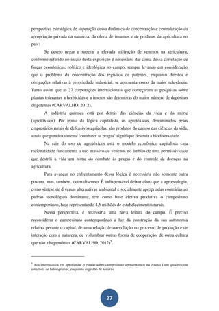 perspectiva estratégica de superação dessa dinâmica de concentração e centralização da
apropriação privada da natureza, da oferta de insumos e de produtos da agricultura no
país?
        Se desejo negar e superar a elevada utilização de venenos na agricultura,
conforme referido no início desta exposição é necessário dar conta dessa correlação de
forças econômicas, político e ideológica no campo, sempre levando em consideração
que o problema da concentração dos registros de patentes, enquanto direitos e
obrigações relativas à propriedade industrial, se apresenta como da maior relevância.
Tanto assim que as 27 corporações internacionais que começaram as pesquisas sobre
plantas tolerantes a herbicidas e a insetos são detentoras do maior número de depósitos
de patentes (CARVALHO, 2012).
        A indústria química está por detrás das ciências da vida e da morte
(agrotóxicos). Por ironia da lógica capitalista, os agrotóxicos, denominados pelos
empresários rurais de defensivos agrícolas, são produtos do campo das ciências da vida,
ainda que paradoxalmente ‘combater as pragas’ signifique destruir a biodiversidade.
        Na raiz do uso de agrotóxicos está o modelo econômico capitalista cuja
racionalidade fundamenta o uso massivo de venenos no âmbito de uma permissividade
que destrói a vida em nome do combate às pragas e do controle de doenças na
agricultura.
        Para avançar no enfrentamento dessa lógica é necessária não somente outra
postura, mas, também, outro discurso. É indispensável deixar claro que a agroecologia,
como síntese de diversas alternativas ambiental e socialmente apropriadas contrárias ao
padrão tecnológico dominante, tem como base efetiva produtiva o campesinato
contemporâneo, hoje representando 4,5 milhões de estabelecimentos rurais.
        Nessa perspectiva, é necessária uma nova leitura do campo. É preciso
reconsiderar o campesinato contemporâneo a luz da construção da sua autonomia
relativa perante o capital, de uma relação de coevolução no processo de produção e de
interação com a natureza, de vislumbrar outras forma de cooperação, de outra cultura
que não a hegemônica (CARVALHO, 2012)5.



5
 Aos interessados em aprofundar o estudo sobre campesinato apresentamos no Anexo I um quadro com
uma lista de bibliografias, enquanto sugestão de leituras.




                                              27
 