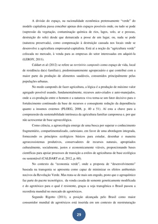 A divisão do espaço, na racionalidade econômica pretensamente “verde” do
modelo capitalista passa conceber apenas dois espaços possíveis onde, ou tudo se pode
(supressão da vegetação, contaminação química de rios, lagos, solo, ar e pessoas,
destruição do solo) desde que demarcada a posse de um lugar, ou, nada se pode
(natureza preservada), como compensação à destruição causada nos locais onde se
desenvolve a agricultura empresarial-capitalista. Está aí a noção da “agricultura verde”
colocada no mercado, à venda para as empresas do setor interessadas em adquiri-la
(LEROY, 2011).
       Caldart et al (2012) se refere ao território camponês como espaço de vida, local
de residência da(s) família(s), predominantemente agropecuário e que contribui com a
maior parte da produção de alimentos saudáveis, consumidos principalmente pelas
populações urbanas.
       No modo camponês de fazer agricultura, a lógica é a produção de máximo valor
agregado possível usando, fundamentalmente, recursos auto-criados e auto-manejados,
onde a co-produção entre o homem e a natureza viva torna-se um fator decisivo para o
fortalecimento continuado da base de recursos e conseqüente redução da dependência
quanto a insumos externos (PLOEG, 2008, p. 40 a 51). Aí esta a chave para a
compreensão da sustentabilidade intrínseca da agricultura familiar camponesa e, por que
não acrescentar de base agroecológica.
       Como ciência, a agroecologia emerge de uma busca por superar o conhecimento
fragmentário, compartimentalizado, cartesiano, em favor de uma abordagem integrada,
fornecendo os princípios ecológicos básicos para estudar, desenhar e maneira
agroecossistemas produtivos, conservadores de recursos naturais, apropriados
culturalmente, socialmente, justos e economicamente viáveis, proporcionando bases
científicas para apoiar processos de transição a estilos de agriculturas de base ecológica
ou sustentável (CALDART et al, 2012, p. 60).
       No contexto da “economia verde”, onde a proposta de “desenvolvimento”
baseada na transgenia se apresenta como capaz de minimizar os efeitos ambientais
nocivos da Revolução Verde. Mas trata-se de mais um engodo, posto que o agroquímico
faz parte do pacote tecnológico, da venda casada de semente geneticamente modificada
e do agrotóxico para o qual é resistente, graças a soja transgênica o Brasil passou a
recordista mundial no mercado de agrotóxicos.
       Segundo Rigotto (2011), a posição alcançada pelo Brasil como maior
consumidor mundial de agrotóxicos está inserida em um contexto de reestruturação


                                           29
 