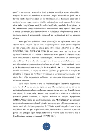 praga” e que passam a serem alvos de da ação dos agrotóxicos como os herbicidas,
fungicida ou inseticida. Entretanto, como essas “pragas” se reproduzem junto com a
lavoura, sendo impossível separá-las ou individualizá-las, o fazendeiro ataca todo o
conjunto lavoura-praga com esses biocidas na intenção de atingir aqueles alvos. Além
disso, todos os agrotóxicos adquiridos estão classificados e rotulados de toxicidade I a
IV (extremamente tóxico, altamente tóxico, medianamente tóxico e pouco tóxico) para
o homem ou ambiente, não cabendo dúvidas ao fazendeiro e ao agrônomo que emitiu o
receituário quanto à contaminação intencional que será realizada por uso daqueles
tóxicos.
       Nesse processo efetuam-se várias pulverizações de agrotóxicos, sendo que
algumas névoas atingem o objeto, outras atingem as plantas e o solo e várias evaporam
ou são levadas pelo vento ou chuva, para outros locais (PIGNATI et al. 2007;
MACHADO, 2008; MACHADO, 2009). O mais grave deste processo é que na
agricultura, o ambiente de trabalho se confunde o espaço global da produção. Nesse
caso, como prevenir as poluições e contaminações? “Normalmente, as contaminações
dos ambientes de trabalho são indesejáveis e devem ser controladas, mas como
proceder quando a contaminação é a finalidade da atividade?”, comenta Garcia (2001,
p.70). Para a prevenção destas situações de riscos, Garcia (2005, p.14) recomenda como
medida fundamental, a adoção de práticas agrícolas que propiciem a redução da
incidência de pragas e que “se houver necessidade de uso de um agrotóxico, isso se dê
dentro dos critérios agronômicos, ambientais e de saúde mais rígidos possíveis (o que
raramente acontece)”.
       Esses desvios ou erros de alvo são considerados pelos fazendeiros e agrônomos
como “derivas” ou acidente na aplicação por falta de treinamento ou porque as
condições climáticas mudaram rapidamente ou ainda, porque houve um descuido ou um
ato inseguro do pulverizador, portanto eles culpabilizam o clima ou o trabalhador
(tratorista, piloto). Entretanto, a Empresa Brasileira de Pesquisa Agropecuária
(EMBRAPA) acrescenta que existe normalmente uma “deriva técnica” que acontece
com os atuais equipamentos de pulverização, que mesmo com calibração, temperatura e
ventos ideais, eles deixam apenas cerca de 32% dos agrotóxicos pulverizados retidos
nas plantas, 19% vai pelo ar para outras áreas circunvizinhas da aplicação e 49% vai
para o solo que após algum tempo, parte dele se evapora, outra parte lixívia para o
lençol freático e outra parte se degrada (CHAIM, 2004).




                                          33
 