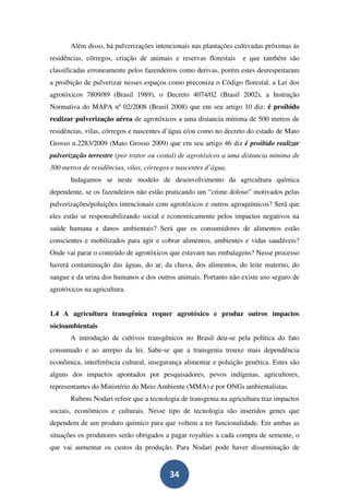 Além disso, há pulverizações intencionais nas plantações cultivadas próximas às
residências, córregos, criação de animais e reservas florestais    e que também são
classificadas erroneamente pelos fazendeiros como derivas, porém estes desrespeitaram
a proibição de pulverizar nesses espaços como preconiza o Código florestal, a Lei dos
agrotóxicos 7809/89 (Brasil 1989), o Decreto 4074/02 (Brasil 2002), a Instrução
Normativa do MAPA nº 02/2008 (Brasil 2008) que em seu artigo 10 diz: é proibido
realizar pulverização aérea de agrotóxicos a uma distancia mínima de 500 metros de
residências, vilas, córregos e nascentes d’água e/ou como no decreto do estado de Mato
Grosso n.2283/2009 (Mato Grosso 2009) que em seu artigo 46 diz é proibido realizar
pulverização terrestre (por trator ou costal) de agrotóxicos a uma distancia mínima de
300 metros de residências, vilas, córregos e nascentes d’água.
       Indagamos se neste modelo de desenvolvimento da agricultura química
dependente, se os fazendeiros não estão praticando um “crime doloso” motivados pelas
pulverizações/poluições intencionais com agrotóxicos e outros agroquímicos? Será que
eles estão se responsabilizando social e economicamente pelos impactos negativos na
saúde humana e danos ambientais? Será que os consumidores de alimentos estão
conscientes e mobilizados para agir e cobrar alimentos, ambientes e vidas saudáveis?
Onde vai parar o conteúdo de agrotóxicos que estavam nas embalagens? Nesse processo
haverá contaminação das águas, do ar, da chuva, dos alimentos, do leite materno, do
sangue e da urina dos humanos e dos outros animais. Portanto não existe uso seguro de
agrotóxicos na agricultura.


1.4 A agricultura transgênica requer agrotóxico e produz outros impactos
sócioambientais
       A introdução de cultivos transgênicos no Brasil deu-se pela política do fato
consumado e ao arrepio da lei. Sabe-se que a transgenia trouxe mais dependência
econômica, interferência cultural, insegurança alimentar e poluição genética. Estes são
alguns dos impactos apontados por pesquisadores, povos indígenas, agricultores,
representantes do Ministério do Meio Ambiente (MMA) e por ONGs ambientalistas.
       Rubens Nodari refere que a tecnologia de transgenia na agricultura traz impactos
sociais, econômicos e culturais. Nesse tipo de tecnologia são inseridos genes que
dependem de um produto químico para que voltem a ter funcionalidade. Em ambas as
situações os produtores serão obrigados a pagar royalties a cada compra de semente, o
que vai aumentar os custos da produção. Para Nodari pode haver disseminação de


                                          34
 
